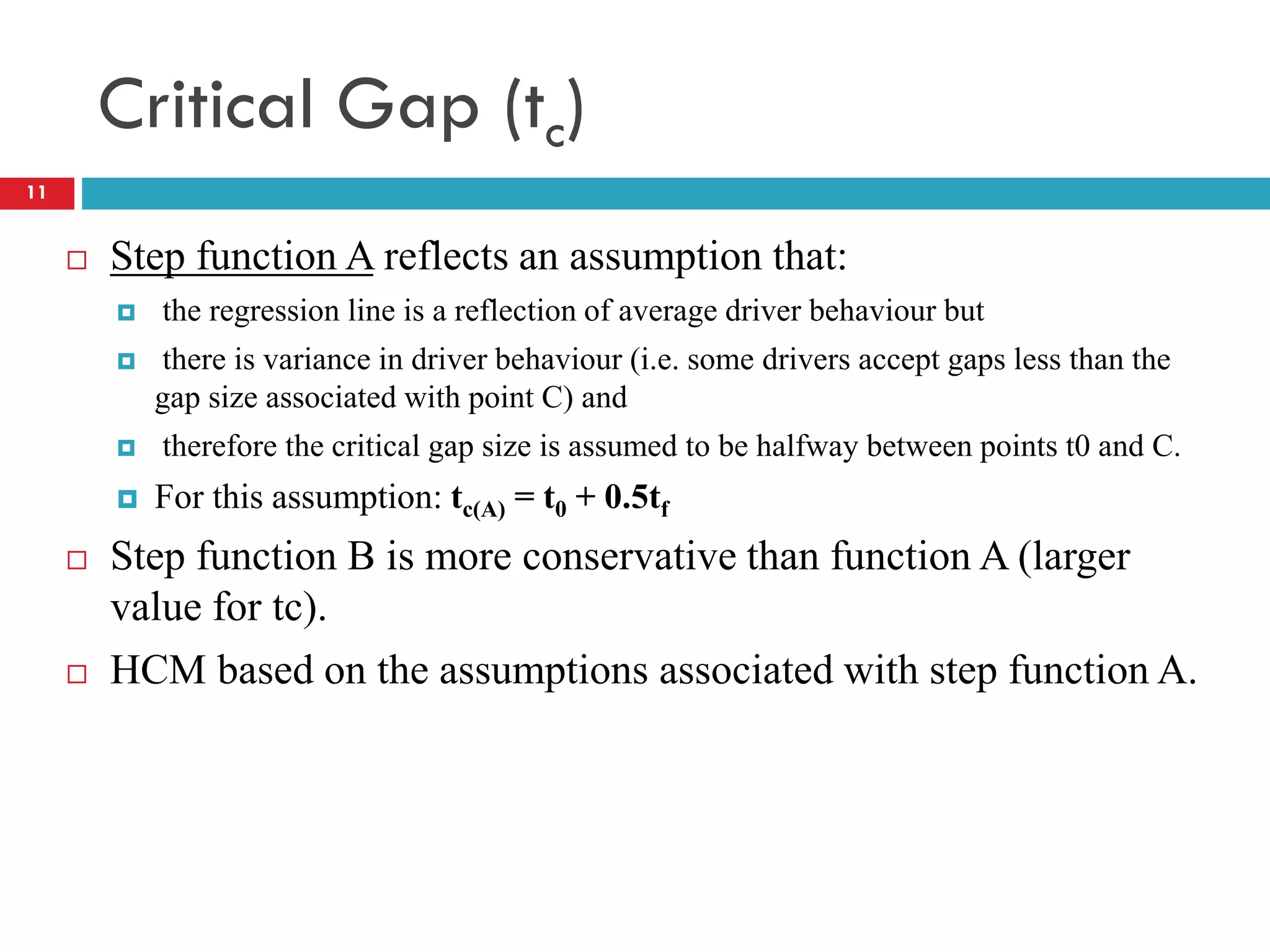 Critical Gap (tc)
 Step function A reflects an assumption that:
 the regression line is a reflection of average driver behaviour but
 there is variance in driver behaviour (i.e. some drivers accept gaps less than the
gap size associated with point C) and
 therefore the critical gap size is assumed to be halfway between points t0 and C.
 For this assumption: tc(A) = t0 + 0.5tf
 Step function B is more conservative than function A (larger
value for tc).
 HCM based on the assumptions associated with step function A.
11
 