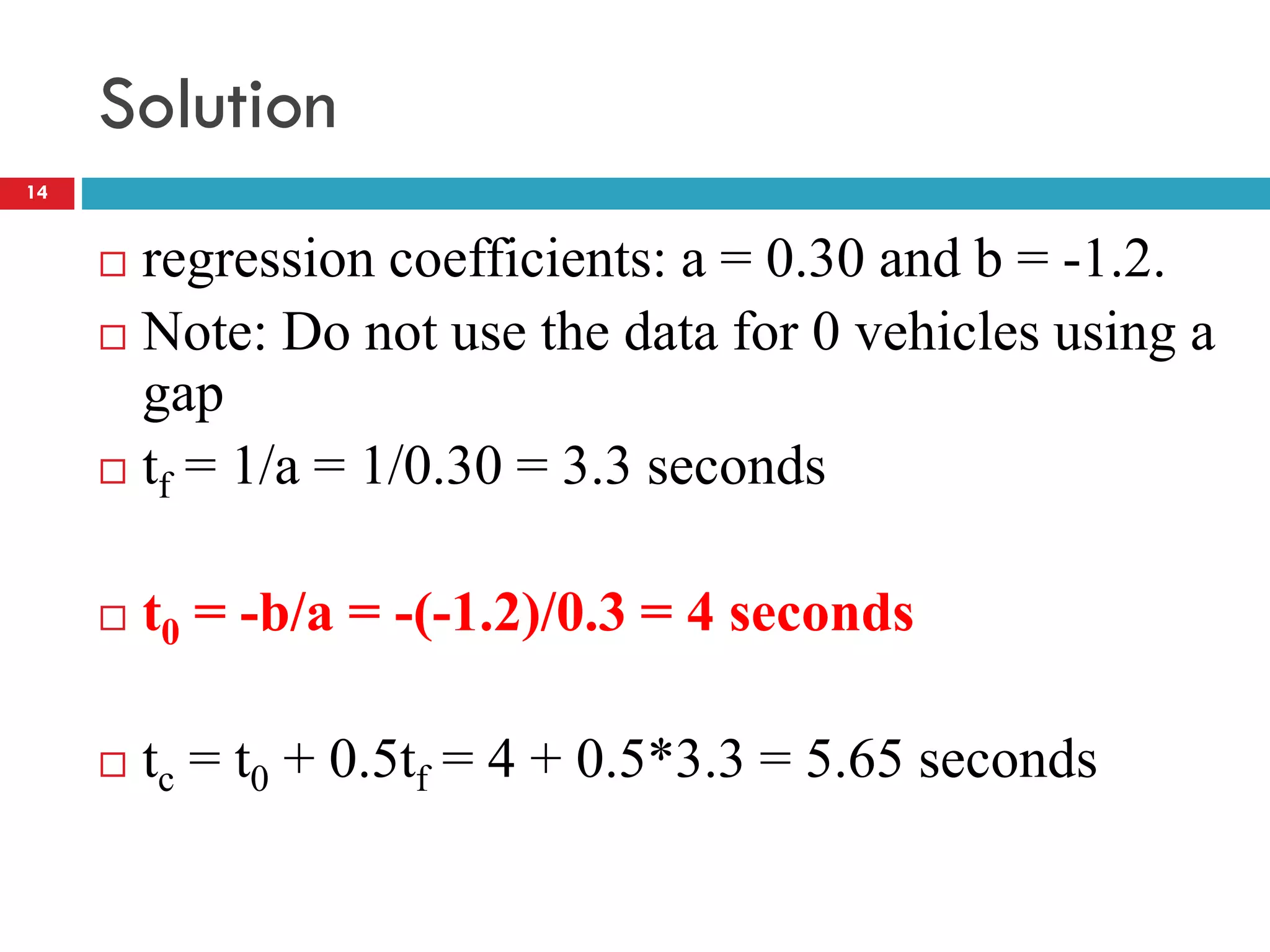 Solution
 regression coefficients: a = 0.30 and b = -1.2.
 Note: Do not use the data for 0 vehicles using a
gap
 tf = 1/a = 1/0.30 = 3.3 seconds
 t0 = -b/a = -(-1.2)/0.3 = 4 seconds
 tc = t0 + 0.5tf = 4 + 0.5*3.3 = 5.65 seconds
14
 