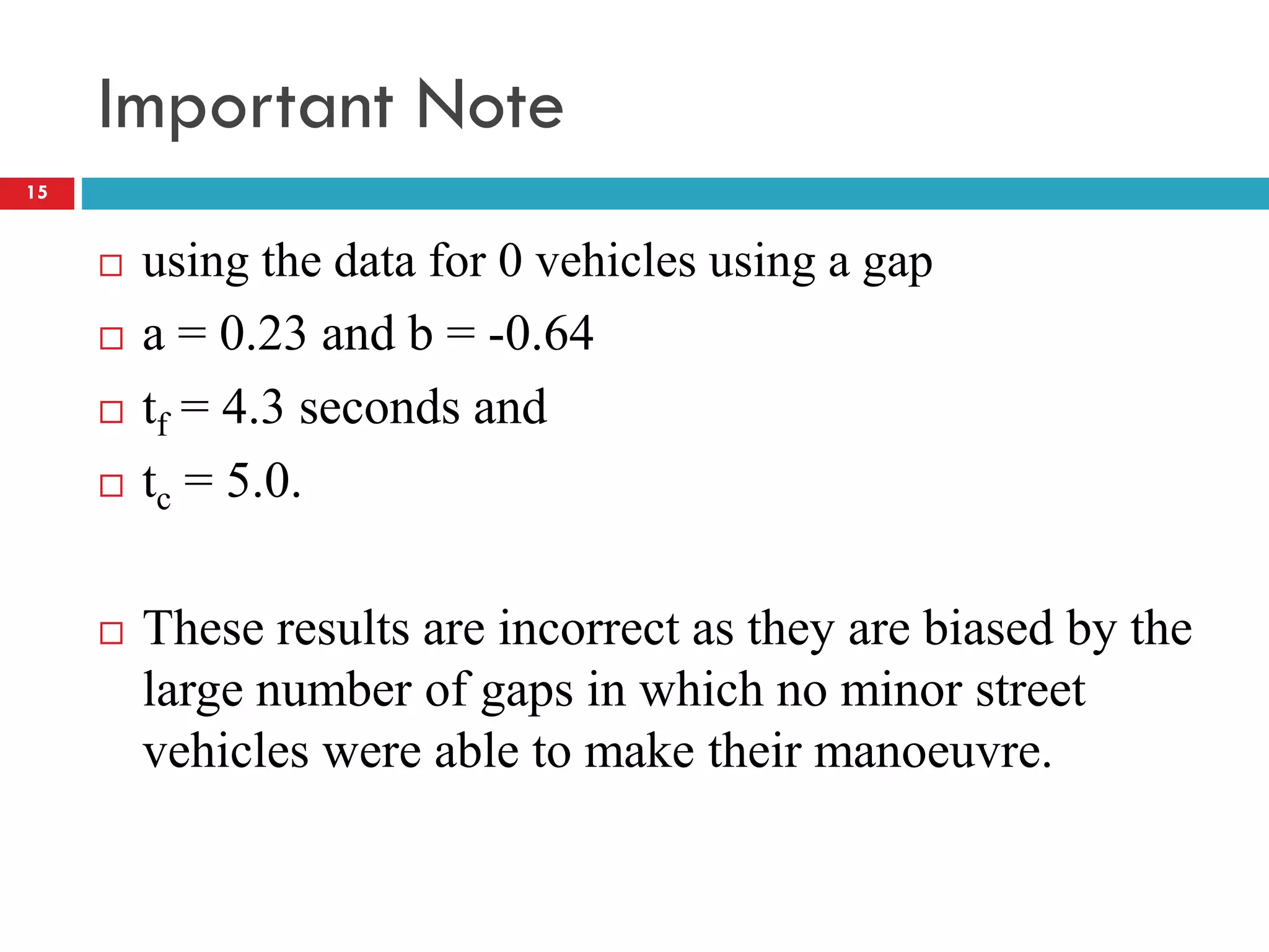 Important Note
 using the data for 0 vehicles using a gap
 a = 0.23 and b = -0.64
 tf = 4.3 seconds and
 tc = 5.0.
 These results are incorrect as they are biased by the
large number of gaps in which no minor street
vehicles were able to make their manoeuvre.
15
 