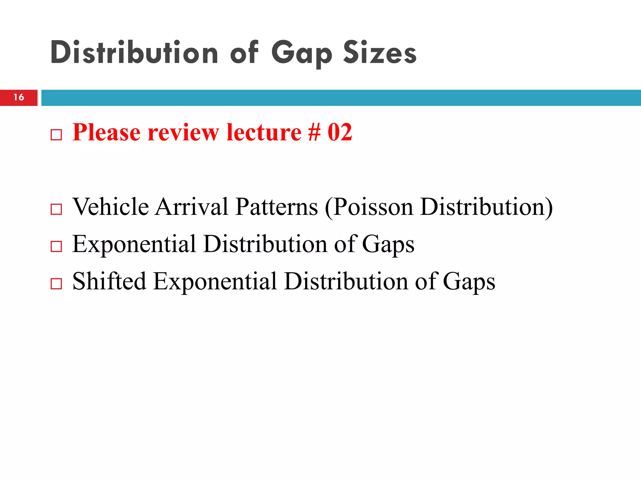 Distribution of Gap Sizes
 Please review lecture # 02
 Vehicle Arrival Patterns (Poisson Distribution)
 Exponential Distribution of Gaps
 Shifted Exponential Distribution of Gaps
16
 