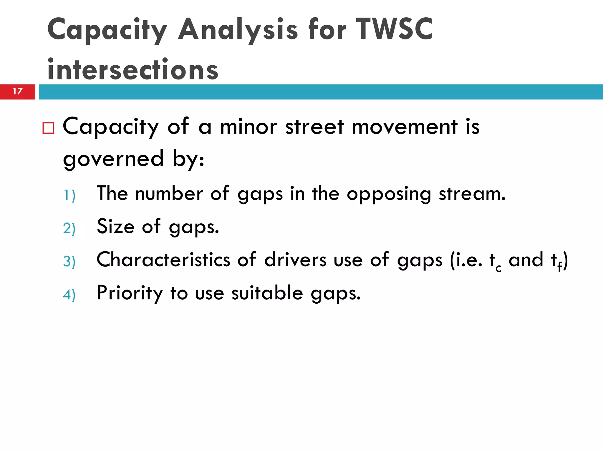 Capacity Analysis for TWSC
intersections
 Capacity of a minor street movement is
governed by:
1) The number of gaps in the opposing stream.
2) Size of gaps.
3) Characteristics of drivers use of gaps (i.e. tc and tf)
4) Priority to use suitable gaps.
17
 