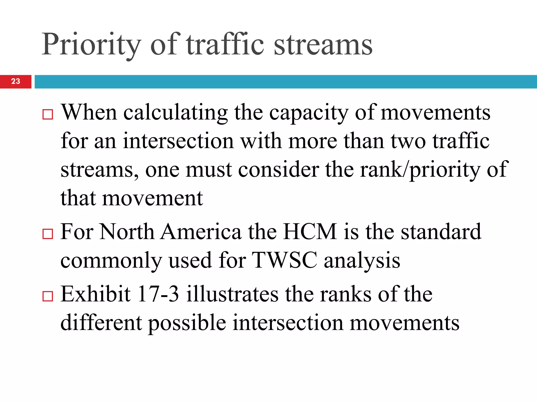 Priority of traffic streams
 When calculating the capacity of movements
for an intersection with more than two traffic
streams, one must consider the rank/priority of
that movement
 For North America the HCM is the standard
commonly used for TWSC analysis
 Exhibit 17-3 illustrates the ranks of the
different possible intersection movements
23
 