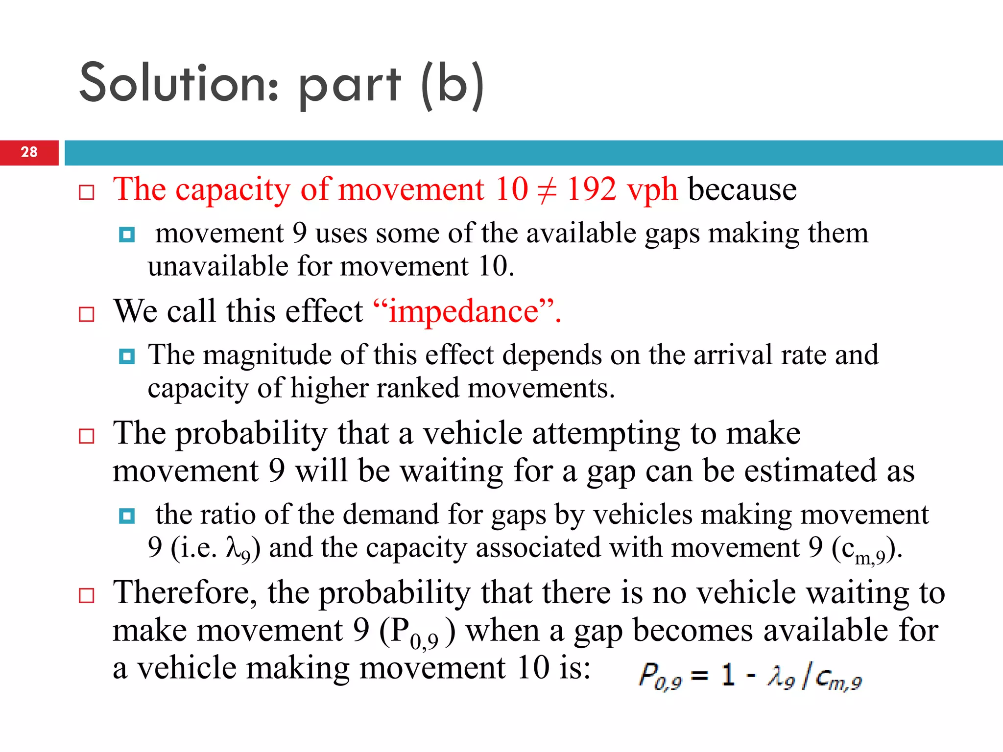 Solution: part (b)
 The capacity of movement 10 ≠ 192 vph because
 movement 9 uses some of the available gaps making them
unavailable for movement 10.
 We call this effect “impedance”.
 The magnitude of this effect depends on the arrival rate and
capacity of higher ranked movements.
 The probability that a vehicle attempting to make
movement 9 will be waiting for a gap can be estimated as
 the ratio of the demand for gaps by vehicles making movement
9 (i.e. λ9) and the capacity associated with movement 9 (cm,9).
 Therefore, the probability that there is no vehicle waiting to
make movement 9 (P0,9 ) when a gap becomes available for
a vehicle making movement 10 is:
28
 