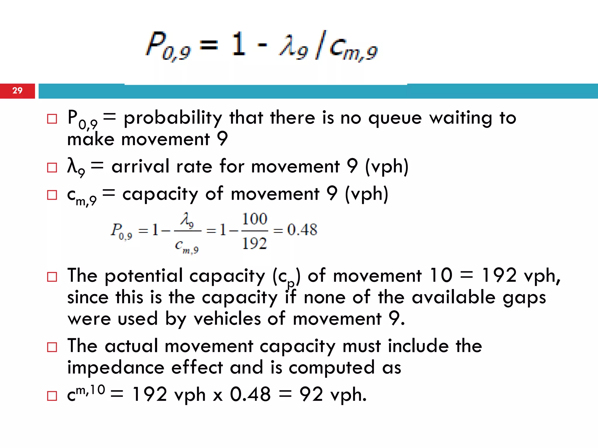  P0,9 = probability that there is no queue waiting to
make movement 9
 λ9 = arrival rate for movement 9 (vph)
 cm,9 = capacity of movement 9 (vph)
 The potential capacity (cp) of movement 10 = 192 vph,
since this is the capacity if none of the available gaps
were used by vehicles of movement 9.
 The actual movement capacity must include the
impedance effect and is computed as
 cm,10 = 192 vph x 0.48 = 92 vph.
29
 