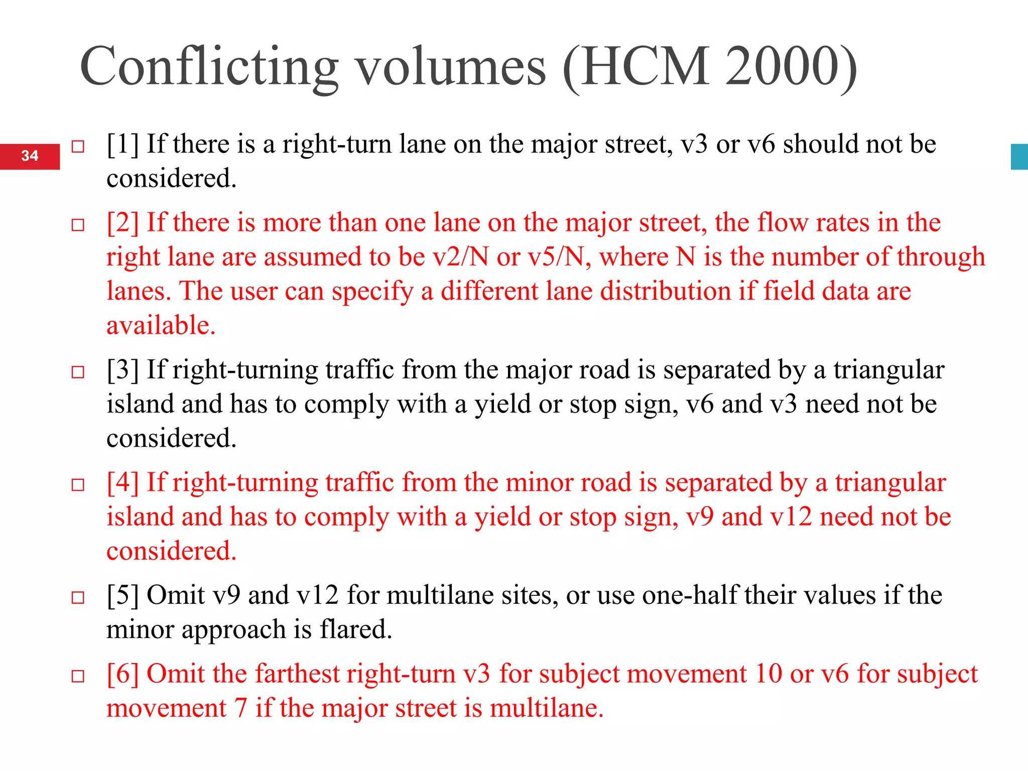 Conflicting volumes (HCM 2000)
 [1] If there is a right-turn lane on the major street, v3 or v6 should not be
considered.
 [2] If there is more than one lane on the major street, the flow rates in the
right lane are assumed to be v2/N or v5/N, where N is the number of through
lanes. The user can specify a different lane distribution if field data are
available.
 [3] If right-turning traffic from the major road is separated by a triangular
island and has to comply with a yield or stop sign, v6 and v3 need not be
considered.
 [4] If right-turning traffic from the minor road is separated by a triangular
island and has to comply with a yield or stop sign, v9 and v12 need not be
considered.
 [5] Omit v9 and v12 for multilane sites, or use one-half their values if the
minor approach is flared.
 [6] Omit the farthest right-turn v3 for subject movement 10 or v6 for subject
movement 7 if the major street is multilane.
34
 