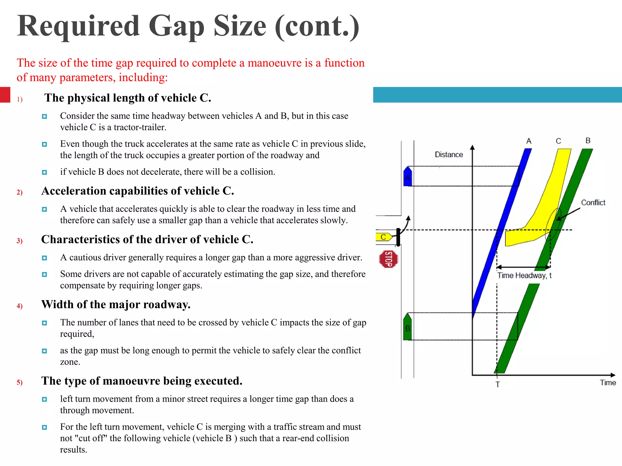 Required Gap Size (cont.)
The size of the time gap required to complete a manoeuvre is a function
of many parameters, including:
1) The physical length of vehicle C.
 Consider the same time headway between vehicles A and B, but in this case
vehicle C is a tractor-trailer.
 Even though the truck accelerates at the same rate as vehicle C in previous slide,
the length of the truck occupies a greater portion of the roadway and
 if vehicle B does not decelerate, there will be a collision.
2) Acceleration capabilities of vehicle C.
 A vehicle that accelerates quickly is able to clear the roadway in less time and
therefore can safely use a smaller gap than a vehicle that accelerates slowly.
3) Characteristics of the driver of vehicle C.
 A cautious driver generally requires a longer gap than a more aggressive driver.
 Some drivers are not capable of accurately estimating the gap size, and therefore
compensate by requiring longer gaps.
4) Width of the major roadway.
 The number of lanes that need to be crossed by vehicle C impacts the size of gap
required,
 as the gap must be long enough to permit the vehicle to safely clear the conflict
zone.
5) The type of manoeuvre being executed.
 left turn movement from a minor street requires a longer time gap than does a
through movement.
 For the left turn movement, vehicle C is merging with a traffic stream and must
not "cut off" the following vehicle (vehicle B ) such that a rear-end collision
results.
4
 