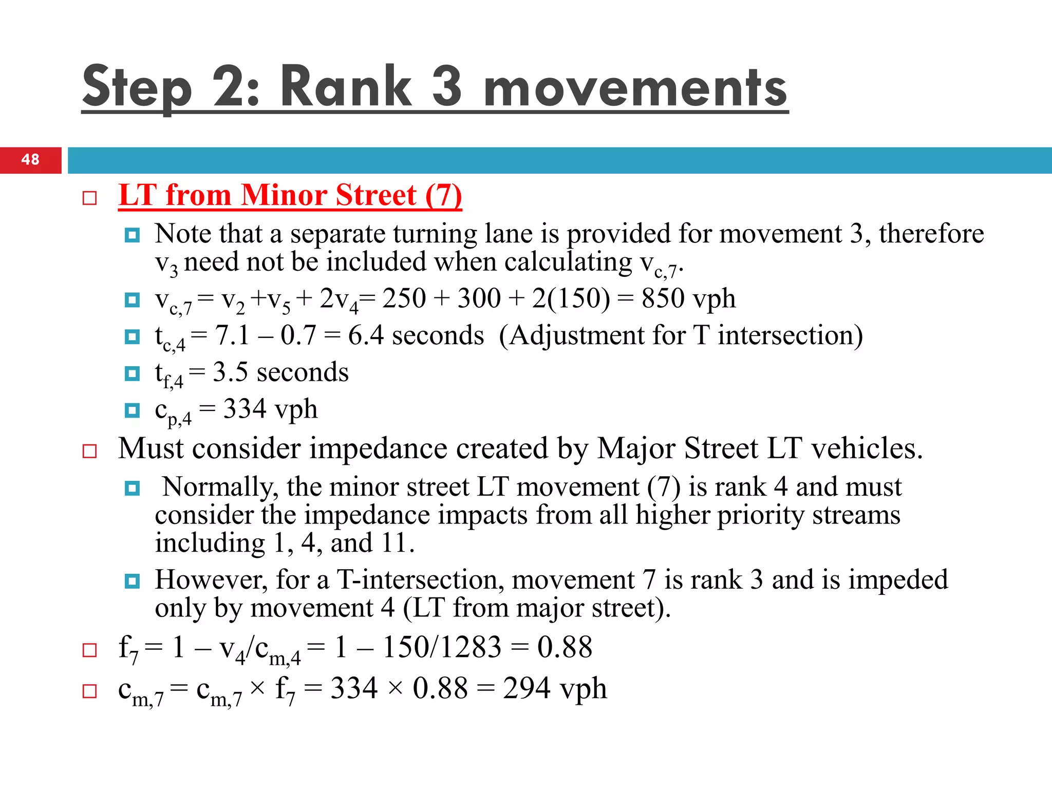 Step 2: Rank 3 movements
 LT from Minor Street (7)
 Note that a separate turning lane is provided for movement 3, therefore
v3 need not be included when calculating vc,7.
 vc,7 = v2 +v5 + 2v4= 250 + 300 + 2(150) = 850 vph
 tc,4 = 7.1 – 0.7 = 6.4 seconds (Adjustment for T intersection)
 tf,4 = 3.5 seconds
 cp,4 = 334 vph
 Must consider impedance created by Major Street LT vehicles.
 Normally, the minor street LT movement (7) is rank 4 and must
consider the impedance impacts from all higher priority streams
including 1, 4, and 11.
 However, for a T-intersection, movement 7 is rank 3 and is impeded
only by movement 4 (LT from major street).
 f7 = 1 – v4/cm,4 = 1 – 150/1283 = 0.88
 cm,7 = cm,7 × f7 = 334 × 0.88 = 294 vph
48
 