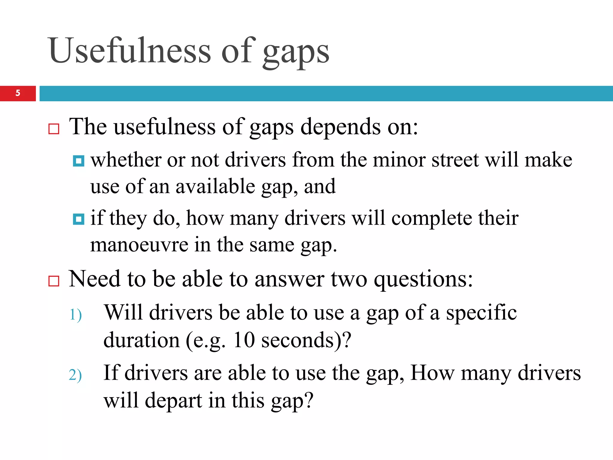 Usefulness of gaps
 The usefulness of gaps depends on:
 whether or not drivers from the minor street will make
use of an available gap, and
 if they do, how many drivers will complete their
manoeuvre in the same gap.
 Need to be able to answer two questions:
1) Will drivers be able to use a gap of a specific
duration (e.g. 10 seconds)?
2) If drivers are able to use the gap, How many drivers
will depart in this gap?
5
 