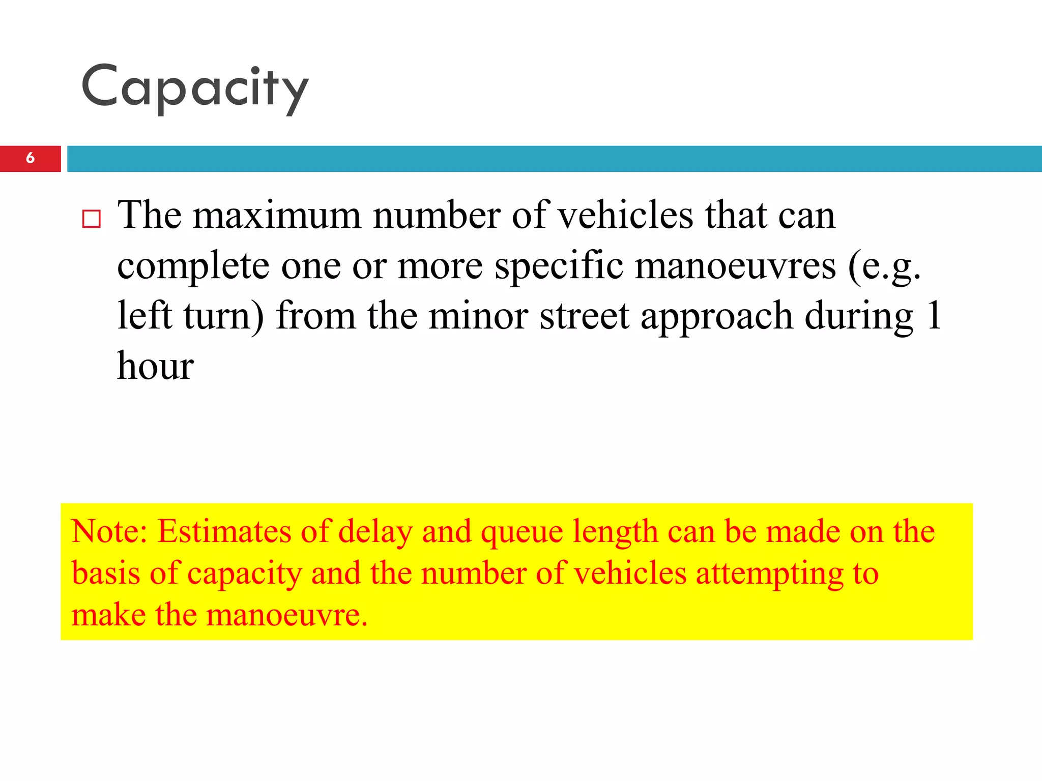 Capacity
 The maximum number of vehicles that can
complete one or more specific manoeuvres (e.g.
left turn) from the minor street approach during 1
hour
Note: Estimates of delay and queue length can be made on the
basis of capacity and the number of vehicles attempting to
make the manoeuvre.
6
 
