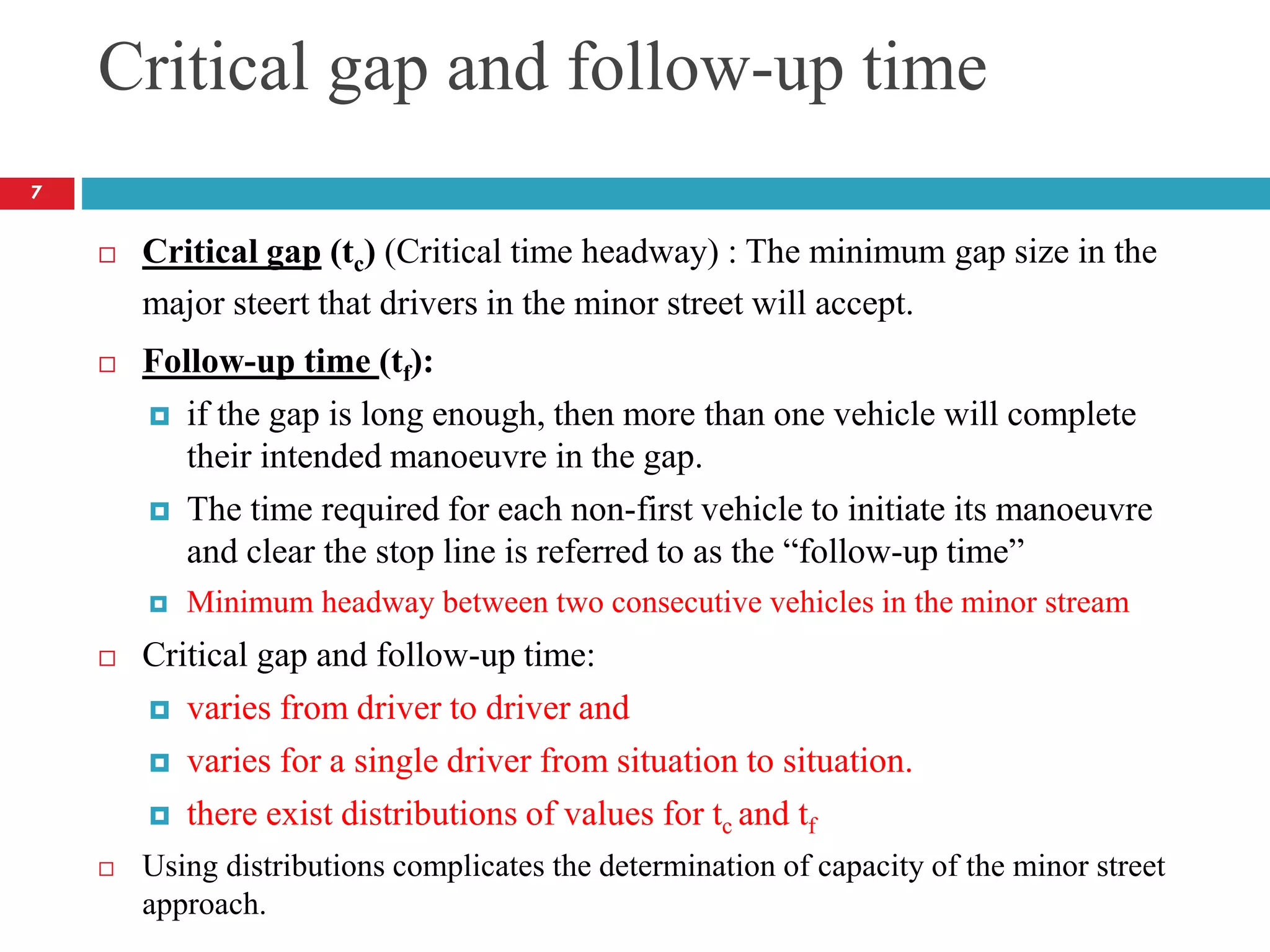 Critical gap and follow-up time
 Critical gap (tc) (Critical time headway) : The minimum gap size in the
major steert that drivers in the minor street will accept.
 Follow-up time (tf):
 if the gap is long enough, then more than one vehicle will complete
their intended manoeuvre in the gap.
 The time required for each non-first vehicle to initiate its manoeuvre
and clear the stop line is referred to as the “follow-up time”
 Minimum headway between two consecutive vehicles in the minor stream
 Critical gap and follow-up time:
 varies from driver to driver and
 varies for a single driver from situation to situation.
 there exist distributions of values for tc and tf
 Using distributions complicates the determination of capacity of the minor street
approach.
7
 