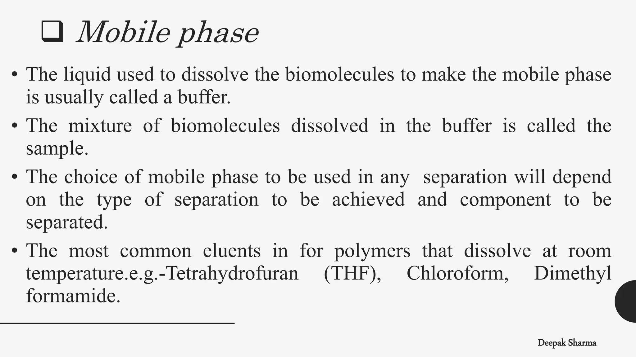  Mobile phase
Deepak Sharma
• The liquid used to dissolve the biomolecules to make the mobile phase
is usually called a buffer.
• The mixture of biomolecules dissolved in the buffer is called the
sample.
• The choice of mobile phase to be used in any separation will depend
on the type of separation to be achieved and component to be
separated.
• The most common eluents in for polymers that dissolve at room
temperature.e.g.-Tetrahydrofuran (THF), Chloroform, Dimethyl
formamide.
 