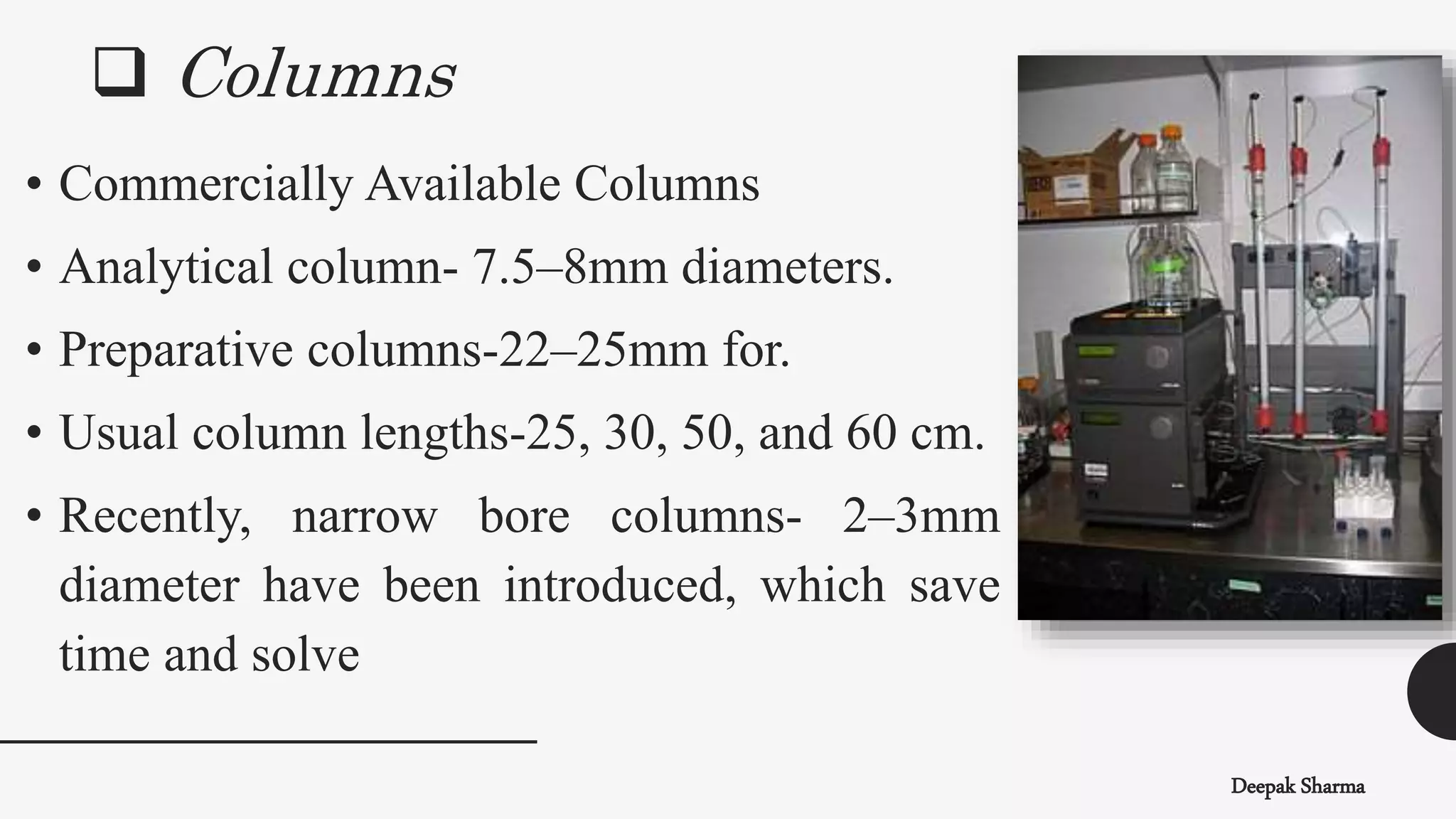  Columns
Deepak Sharma
• Commercially Available Columns
• Analytical column- 7.5–8mm diameters.
• Preparative columns-22–25mm for.
• Usual column lengths-25, 30, 50, and 60 cm.
• Recently, narrow bore columns- 2–3mm
diameter have been introduced, which save
time and solve
 