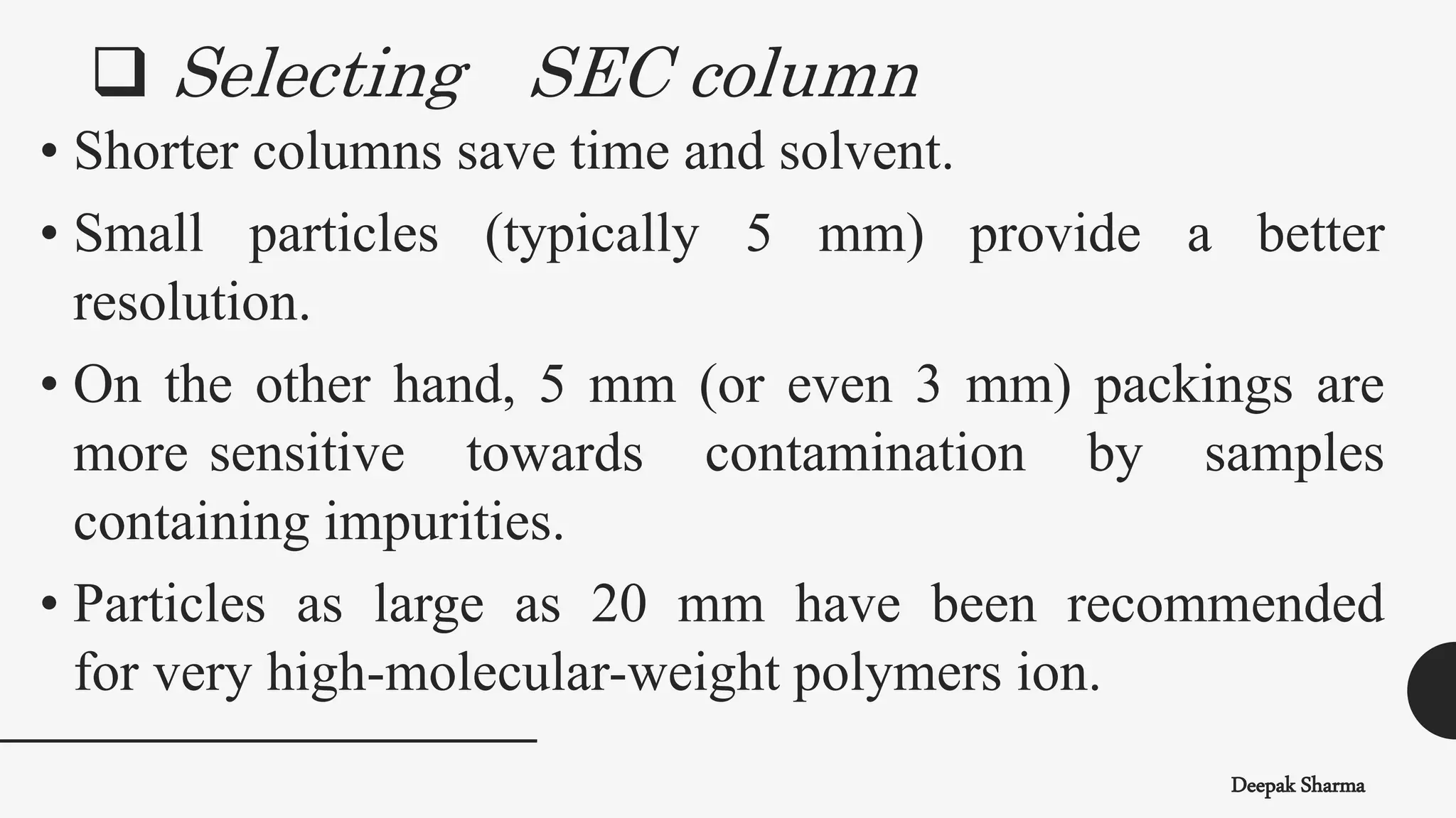  Selecting SEC column
Deepak Sharma
• Shorter columns save time and solvent.
• Small particles (typically 5 mm) provide a better
resolution.
• On the other hand, 5 mm (or even 3 mm) packings are
more sensitive towards contamination by samples
containing impurities.
• Particles as large as 20 mm have been recommended
for very high-molecular-weight polymers ion.
 