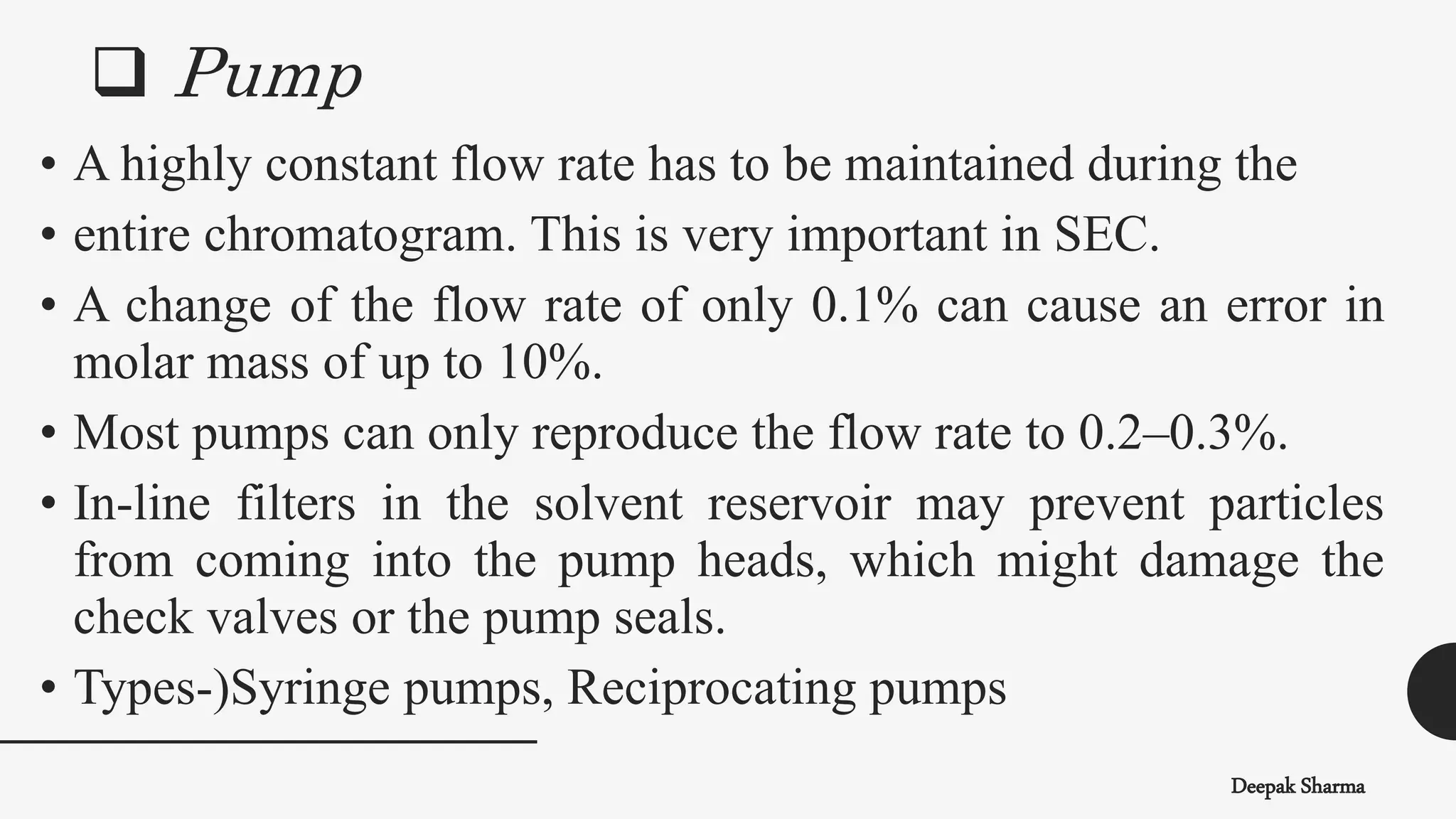  Pump
Deepak Sharma
• A highly constant flow rate has to be maintained during the
• entire chromatogram. This is very important in SEC.
• A change of the flow rate of only 0.1% can cause an error in
molar mass of up to 10%.
• Most pumps can only reproduce the flow rate to 0.2–0.3%.
• In-line filters in the solvent reservoir may prevent particles
from coming into the pump heads, which might damage the
check valves or the pump seals.
• Types-)Syringe pumps, Reciprocating pumps
 