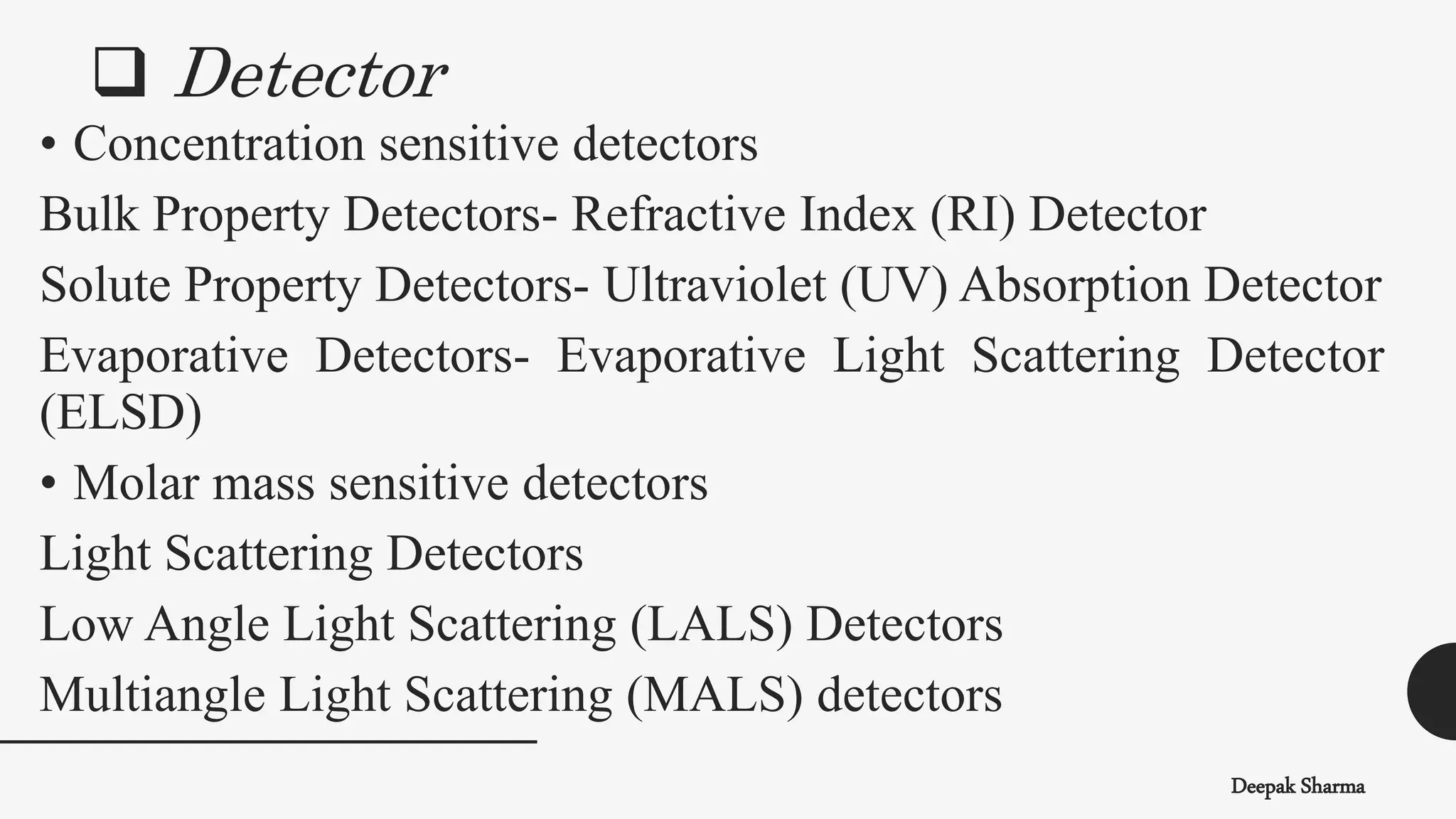  Detector
Deepak Sharma
• Concentration sensitive detectors
Bulk Property Detectors- Refractive Index (RI) Detector
Solute Property Detectors- Ultraviolet (UV) Absorption Detector
Evaporative Detectors- Evaporative Light Scattering Detector
(ELSD)
• Molar mass sensitive detectors
Light Scattering Detectors
Low Angle Light Scattering (LALS) Detectors
Multiangle Light Scattering (MALS) detectors
 