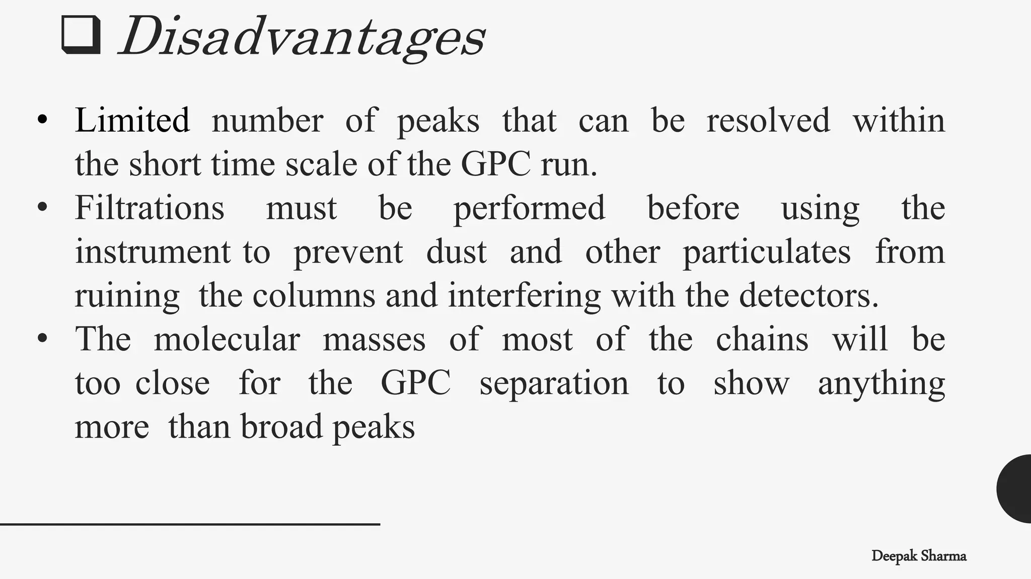 • Limited number of peaks that can be resolved within
the short time scale of the GPC run.
• Filtrations must be performed before using the
instrument to prevent dust and other particulates from
ruining the columns and interfering with the detectors.
• The molecular masses of most of the chains will be
too close for the GPC separation to show anything
more than broad peaks
 Disadvantages
Deepak Sharma
 