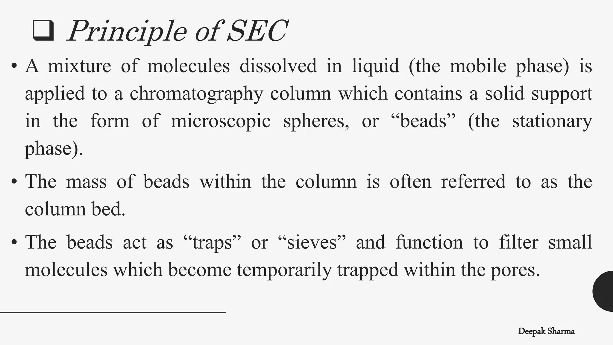 Deepak Sharma
• A mixture of molecules dissolved in liquid (the mobile phase) is
applied to a chromatography column which contains a solid support
in the form of microscopic spheres, or “beads” (the stationary
phase).
• The mass of beads within the column is often referred to as the
column bed.
• The beads act as “traps” or “sieves” and function to filter small
molecules which become temporarily trapped within the pores.
 Principle of SEC
 