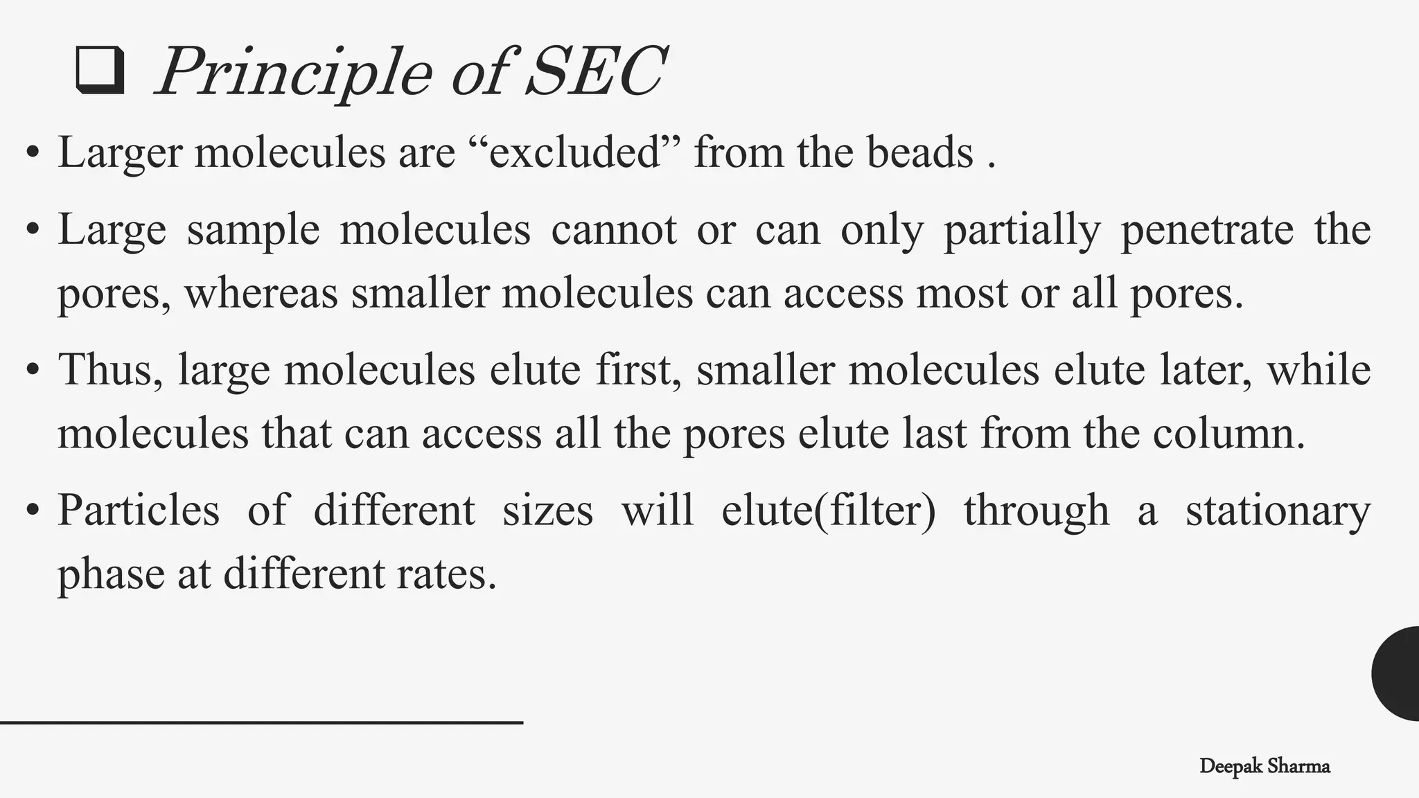 Deepak Sharma
• Larger molecules are “excluded” from the beads .
• Large sample molecules cannot or can only partially penetrate the
pores, whereas smaller molecules can access most or all pores.
• Thus, large molecules elute first, smaller molecules elute later, while
molecules that can access all the pores elute last from the column.
• Particles of different sizes will elute(filter) through a stationary
phase at different rates.
 Principle of SEC
 