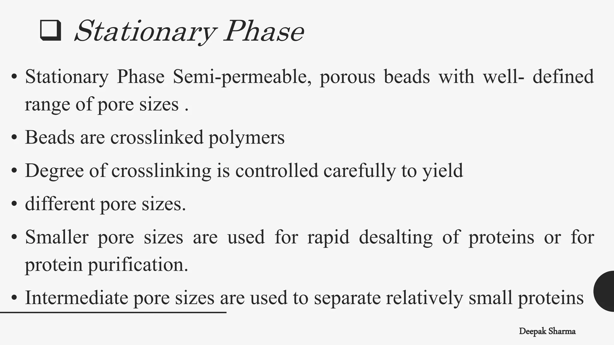  Stationary Phase
Deepak Sharma
• Stationary Phase Semi-permeable, porous beads with well- defined
range of pore sizes .
• Beads are crosslinked polymers
• Degree of crosslinking is controlled carefully to yield
• different pore sizes.
• Smaller pore sizes are used for rapid desalting of proteins or for
protein purification.
• Intermediate pore sizes are used to separate relatively small proteins
 
