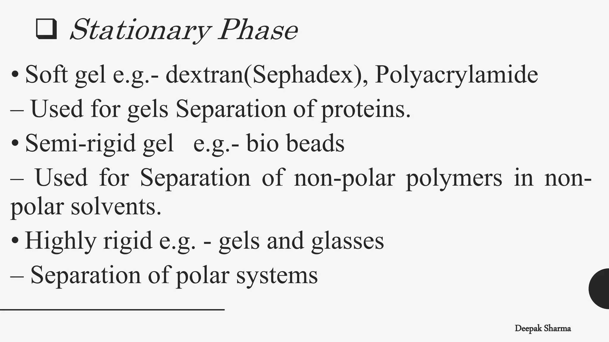 Deepak Sharma
• Soft gel e.g.- dextran(Sephadex), Polyacrylamide
– Used for gels Separation of proteins.
• Semi-rigid gel e.g.- bio beads
– Used for Separation of non-polar polymers in non-
polar solvents.
• Highly rigid e.g. - gels and glasses
– Separation of polar systems
 Stationary Phase
 