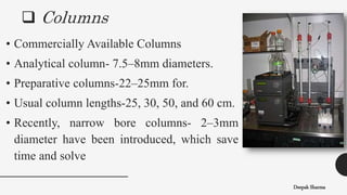  Columns
Deepak Sharma
• Commercially Available Columns
• Analytical column- 7.5–8mm diameters.
• Preparative columns-22–25mm for.
• Usual column lengths-25, 30, 50, and 60 cm.
• Recently, narrow bore columns- 2–3mm
diameter have been introduced, which save
time and solve
 