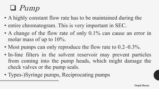  Pump
Deepak Sharma
• A highly constant flow rate has to be maintained during the
• entire chromatogram. This is very important in SEC.
• A change of the flow rate of only 0.1% can cause an error in
molar mass of up to 10%.
• Most pumps can only reproduce the flow rate to 0.2–0.3%.
• In-line filters in the solvent reservoir may prevent particles
from coming into the pump heads, which might damage the
check valves or the pump seals.
• Types-)Syringe pumps, Reciprocating pumps
 