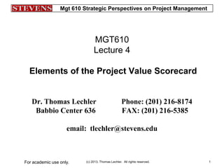 Mgt 610 Strategic Perspectives on Project Management
(c) 2013, Thomas Lechler. All rights reserved.For academic use only. 1
MGT610
Lecture 4
Elements of the Project Value Scorecard
Dr. Thomas Lechler Phone: (201) 216-8174
Babbio Center 636 FAX: (201) 216-5385
email: tlechler@stevens.edu
 