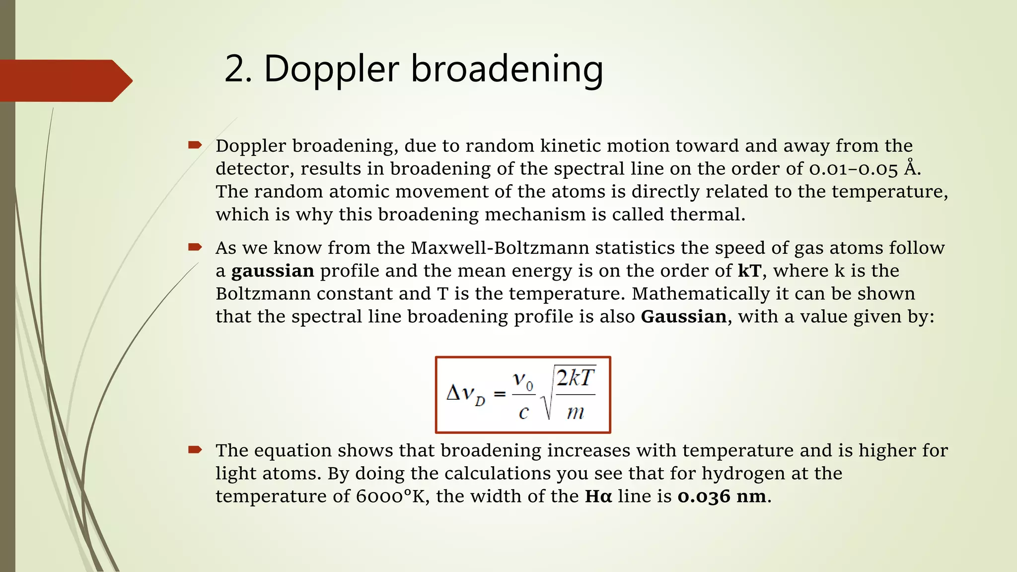 2. Doppler broadening
 Doppler broadening, due to random kinetic motion toward and away from the
detector, results in broadening of the spectral line on the order of 0.01–0.05 Å.
The random atomic movement of the atoms is directly related to the temperature,
which is why this broadening mechanism is called thermal.
 As we know from the Maxwell-Boltzmann statistics the speed of gas atoms follow
a gaussian profile and the mean energy is on the order of kT, where k is the
Boltzmann constant and T is the temperature. Mathematically it can be shown
that the spectral line broadening profile is also Gaussian, with a value given by:
 The equation shows that broadening increases with temperature and is higher for
light atoms. By doing the calculations you see that for hydrogen at the
temperature of 6000°K, the width of the Hα line is 0.036 nm.
 