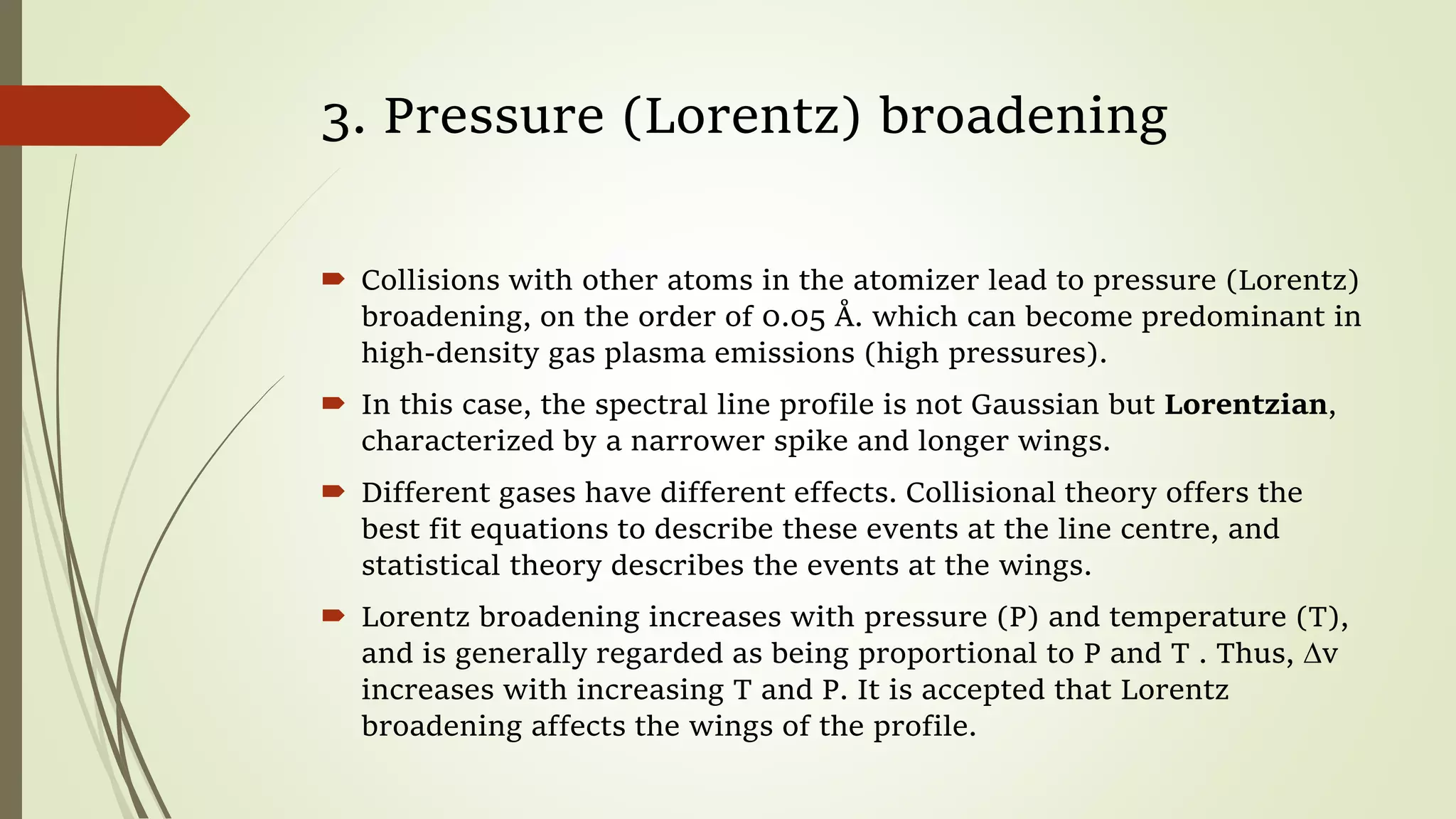 3. Pressure (Lorentz) broadening
 Collisions with other atoms in the atomizer lead to pressure (Lorentz)
broadening, on the order of 0.05 Å. which can become predominant in
high-density gas plasma emissions (high pressures).
 In this case, the spectral line profile is not Gaussian but Lorentzian,
characterized by a narrower spike and longer wings.
 Different gases have different effects. Collisional theory offers the
best fit equations to describe these events at the line centre, and
statistical theory describes the events at the wings.
 Lorentz broadening increases with pressure (P) and temperature (T),
and is generally regarded as being proportional to P and T . Thus, ∆v
increases with increasing T and P. It is accepted that Lorentz
broadening affects the wings of the profile.
 