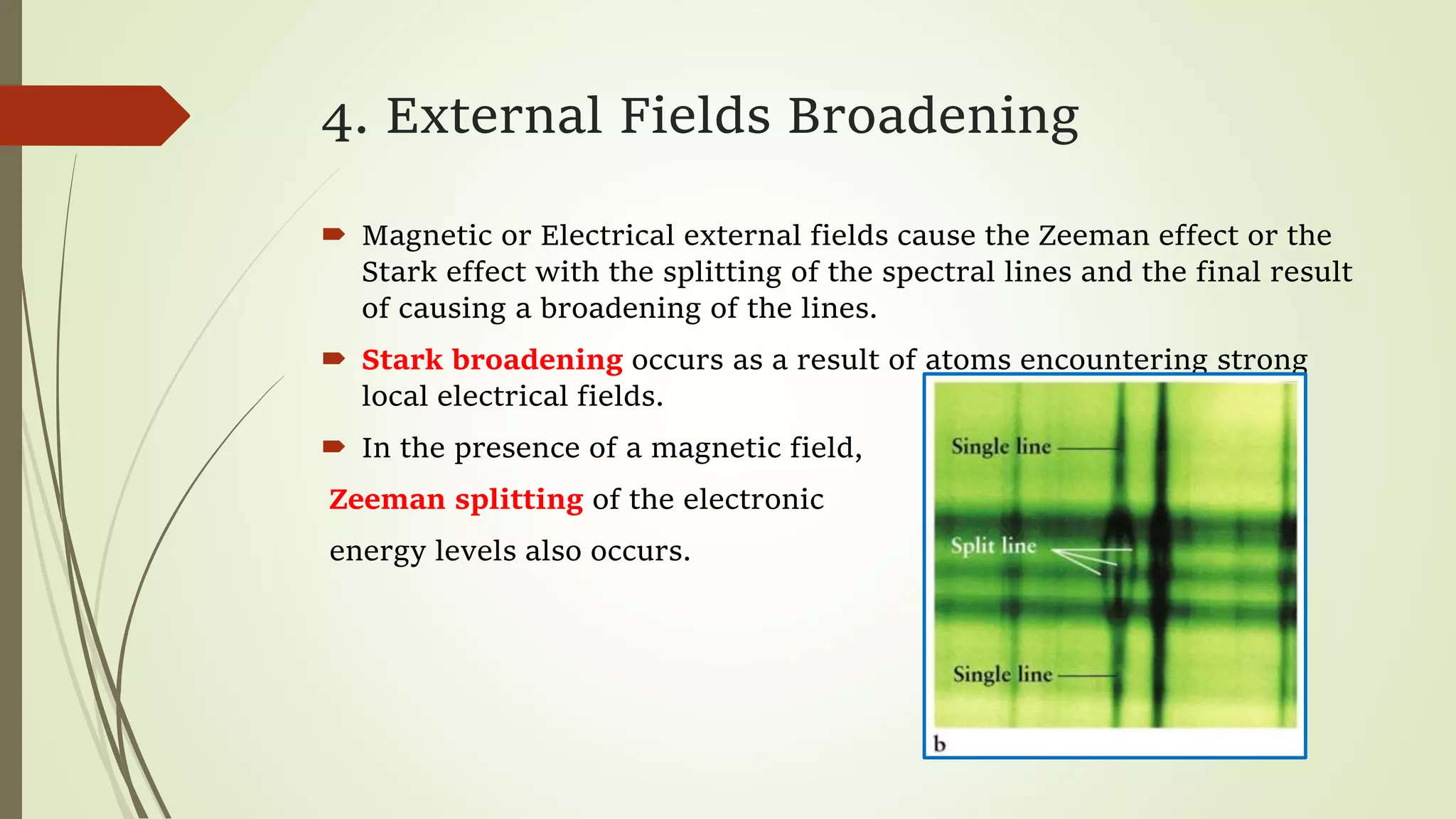 4. External Fields Broadening
 Magnetic or Electrical external fields cause the Zeeman effect or the
Stark effect with the splitting of the spectral lines and the final result
of causing a broadening of the lines.
 Stark broadening occurs as a result of atoms encountering strong
local electrical fields.
 In the presence of a magnetic field,
Zeeman splitting of the electronic
energy levels also occurs.
 