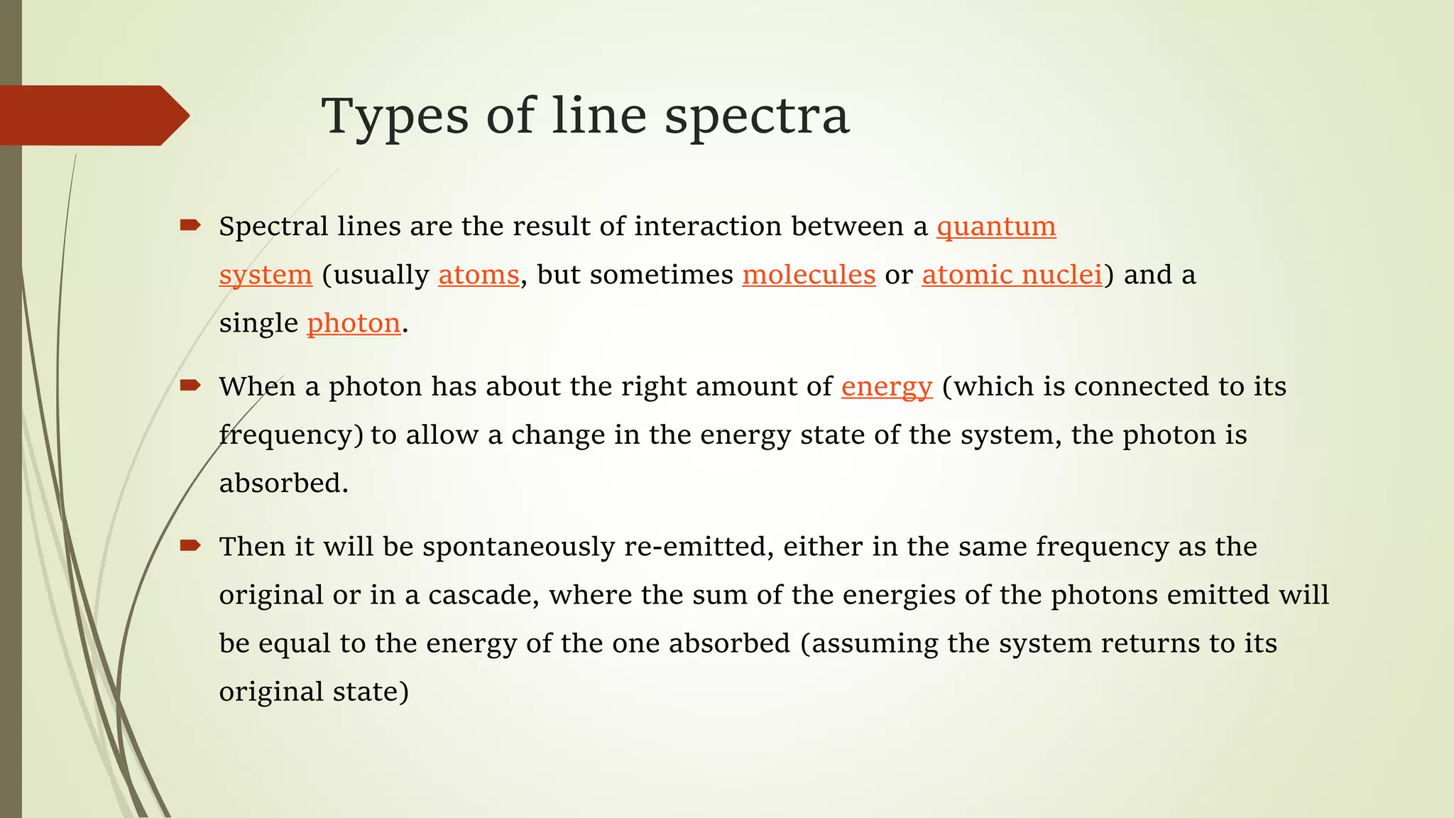 Types of line spectra
 Spectral lines are the result of interaction between a quantum
system (usually atoms, but sometimes molecules or atomic nuclei) and a
single photon.
 When a photon has about the right amount of energy (which is connected to its
frequency) to allow a change in the energy state of the system, the photon is
absorbed.
 Then it will be spontaneously re-emitted, either in the same frequency as the
original or in a cascade, where the sum of the energies of the photons emitted will
be equal to the energy of the one absorbed (assuming the system returns to its
original state)
 
