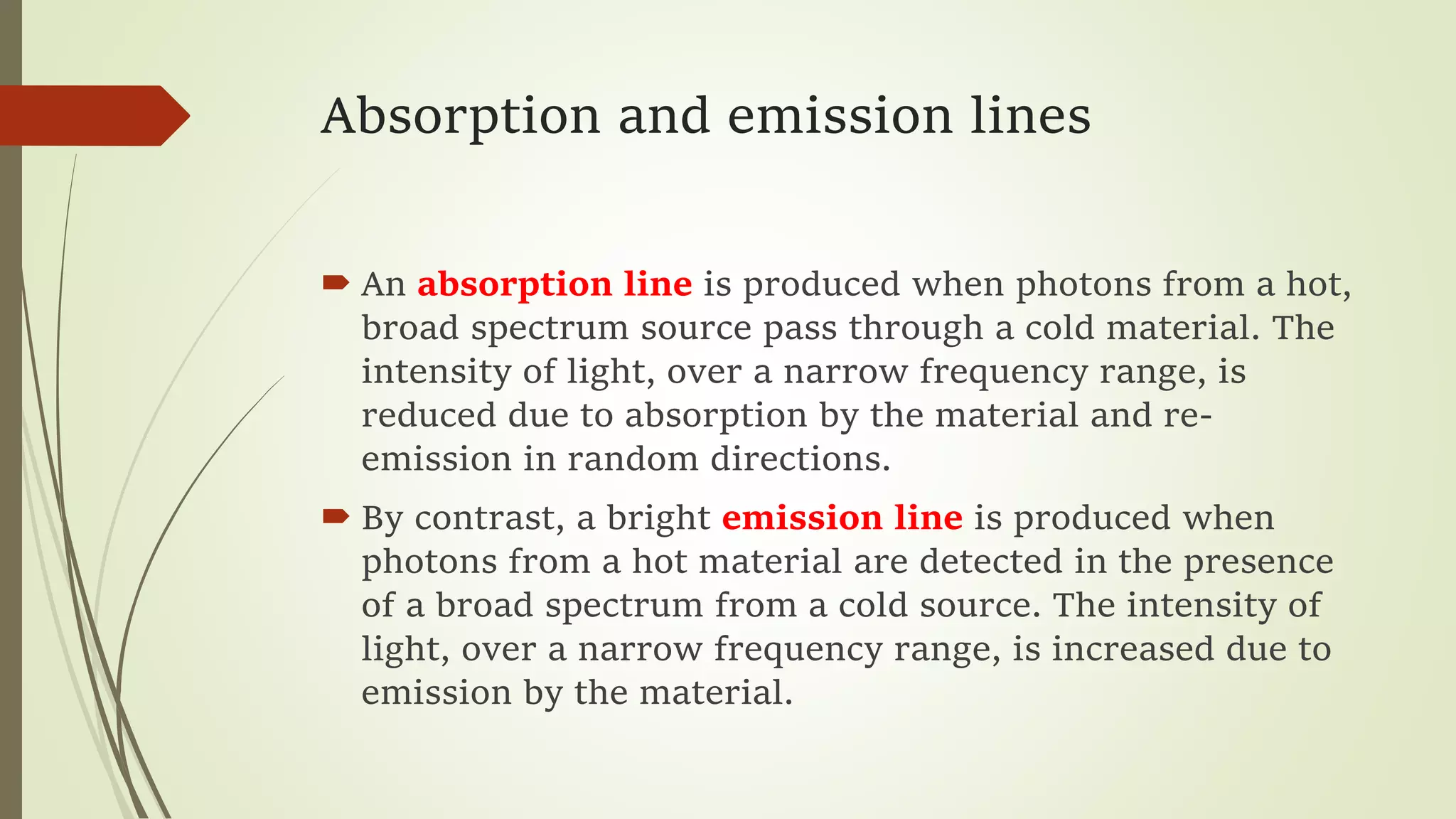 Absorption and emission lines
 An absorption line is produced when photons from a hot,
broad spectrum source pass through a cold material. The
intensity of light, over a narrow frequency range, is
reduced due to absorption by the material and re-
emission in random directions.
 By contrast, a bright emission line is produced when
photons from a hot material are detected in the presence
of a broad spectrum from a cold source. The intensity of
light, over a narrow frequency range, is increased due to
emission by the material.
 