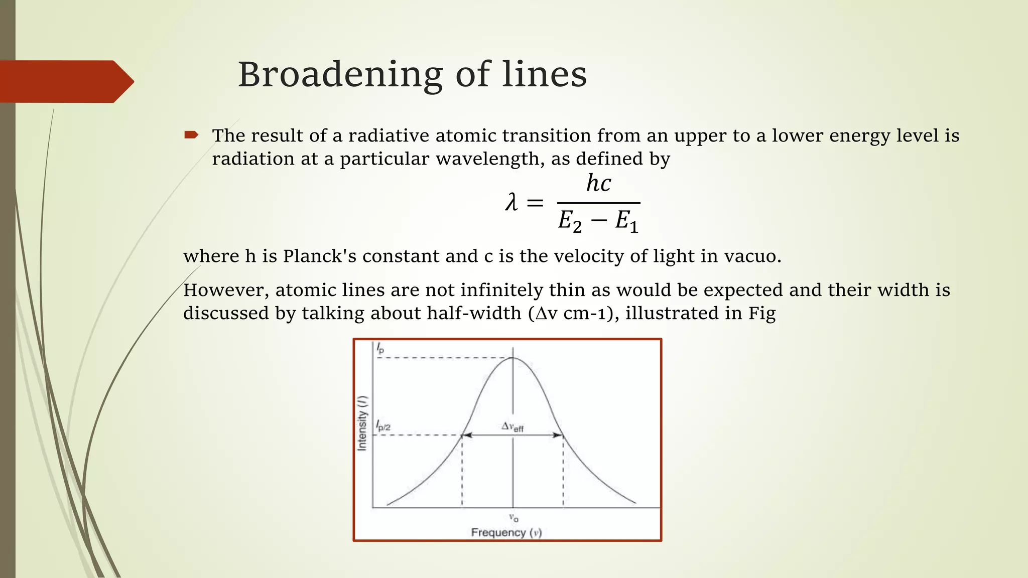 Broadening of lines
 The result of a radiative atomic transition from an upper to a lower energy level is
radiation at a particular wavelength, as defined by
𝜆 =
ℎ𝑐
𝐸2 − 𝐸1
where h is Planck's constant and c is the velocity of light in vacuo.
However, atomic lines are not infinitely thin as would be expected and their width is
discussed by talking about half-width (∆v cm-1), illustrated in Fig
 