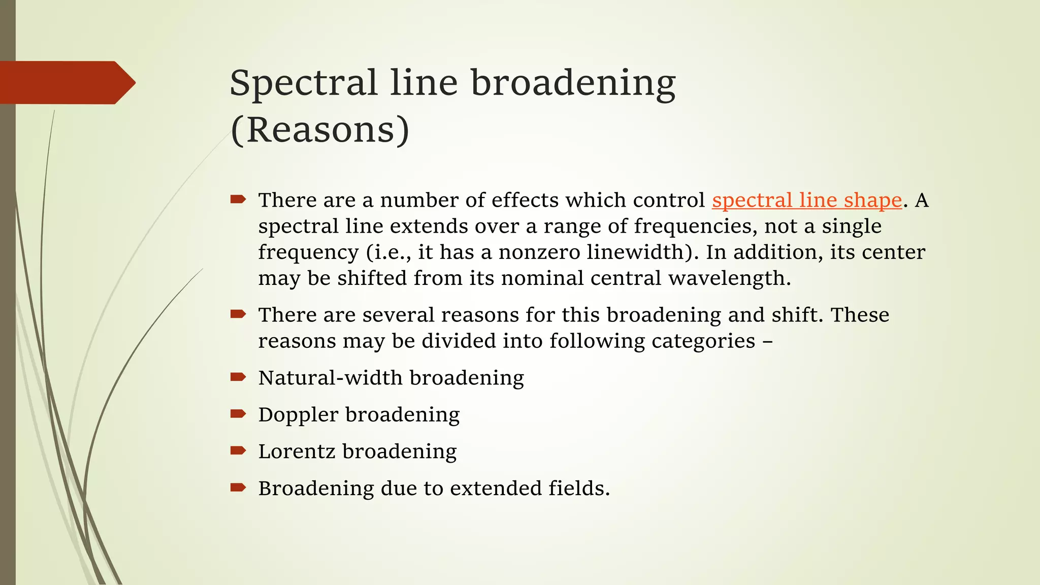 Spectral line broadening
(Reasons)
 There are a number of effects which control spectral line shape. A
spectral line extends over a range of frequencies, not a single
frequency (i.e., it has a nonzero linewidth). In addition, its center
may be shifted from its nominal central wavelength.
 There are several reasons for this broadening and shift. These
reasons may be divided into following categories –
 Natural-width broadening
 Doppler broadening
 Lorentz broadening
 Broadening due to extended fields.
 