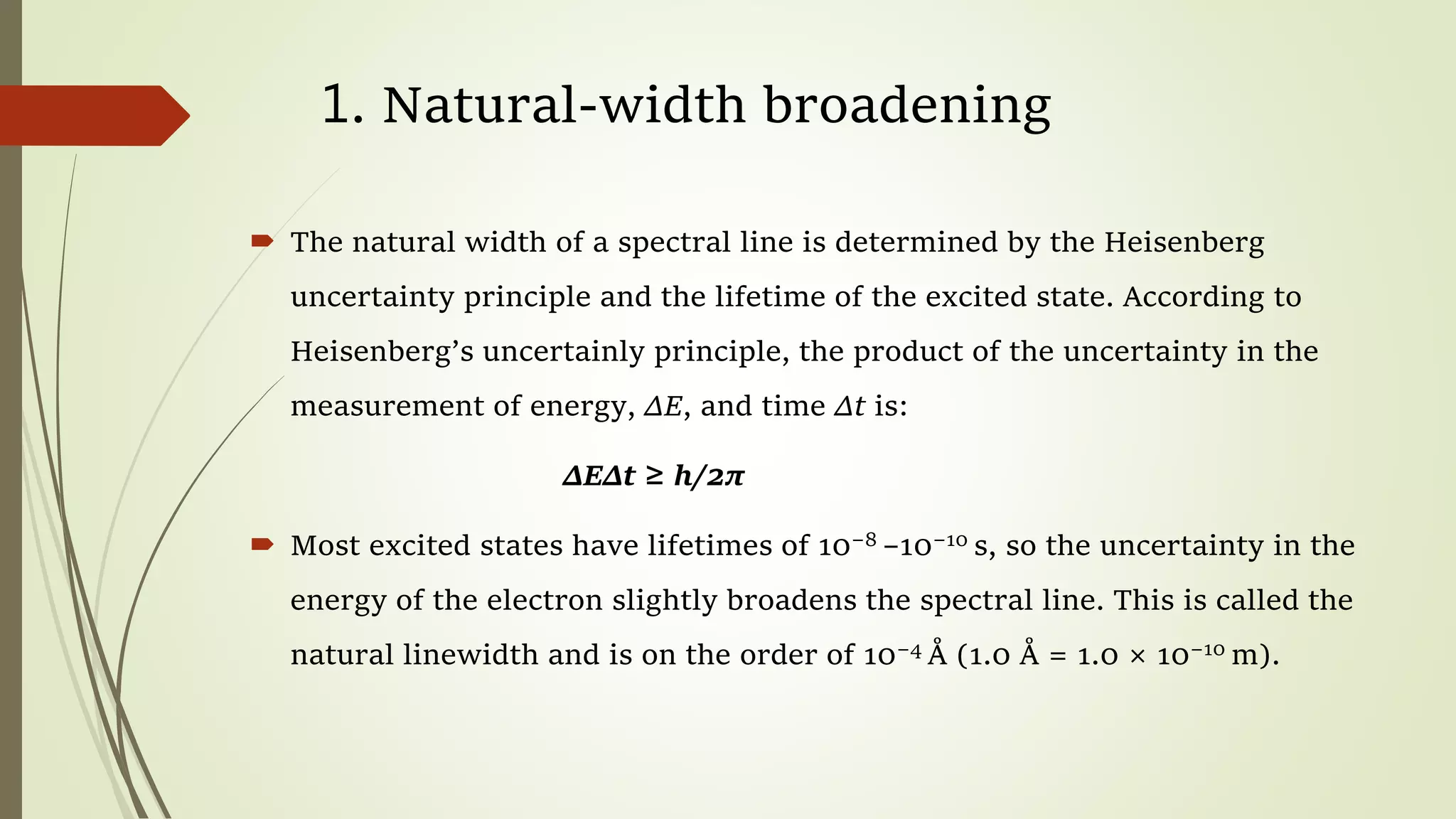 1. Natural-width broadening
 The natural width of a spectral line is determined by the Heisenberg
uncertainty principle and the lifetime of the excited state. According to
Heisenberg’s uncertainly principle, the product of the uncertainty in the
measurement of energy, ΔE, and time Δt is:
ΔEΔt ≥ h/2π
 Most excited states have lifetimes of 10−8 –10−10 s, so the uncertainty in the
energy of the electron slightly broadens the spectral line. This is called the
natural linewidth and is on the order of 10−4 Å (1.0 Å = 1.0 × 10−10 m).
 