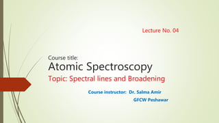 Lecture No. 04
Course title:
Atomic Spectroscopy
Topic: Spectral lines and Broadening
Course instructor: Dr. Salma Amir
GFCW Peshawar
 