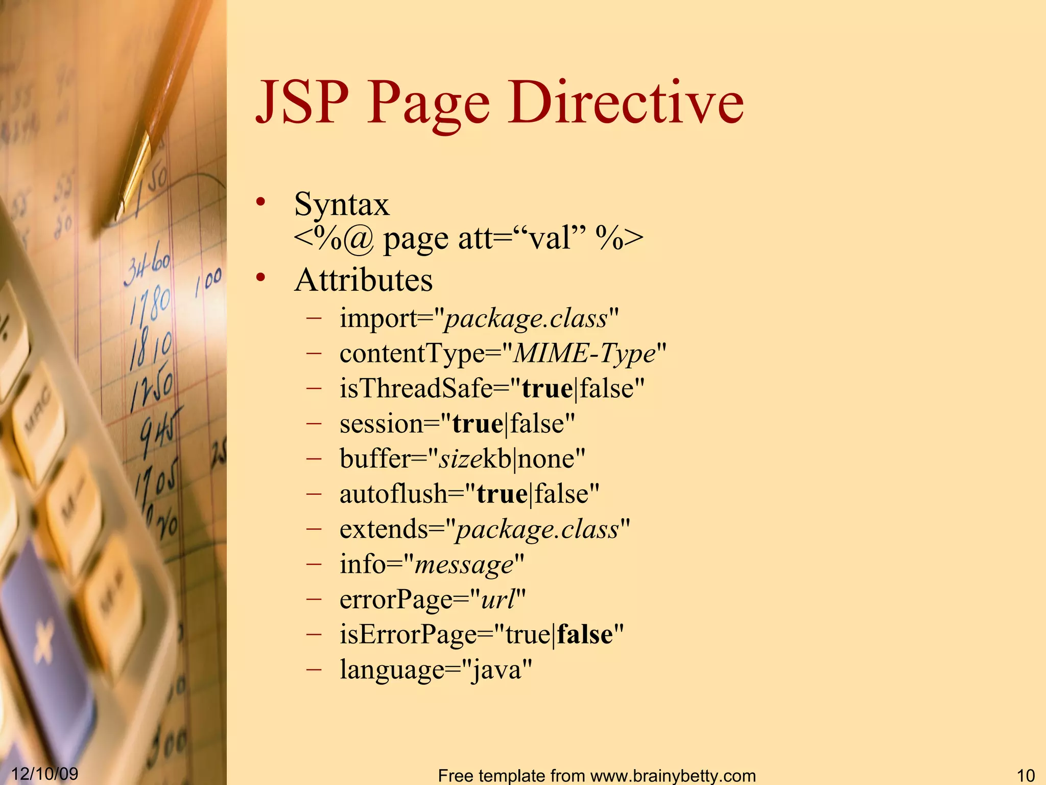 JSP Page Directive Syntax <%@ page att=“val” %> Attributes import =" package.class "  contentType=" MIME - Type "  isThreadSafe =" true |false "  session=" true |false"  buffer =" size kb|none "  autoflush=" true |false"  extends =" package.class "  info=" message "  errorPage =" url "  isErrorPage="true| false "  language =" java "  