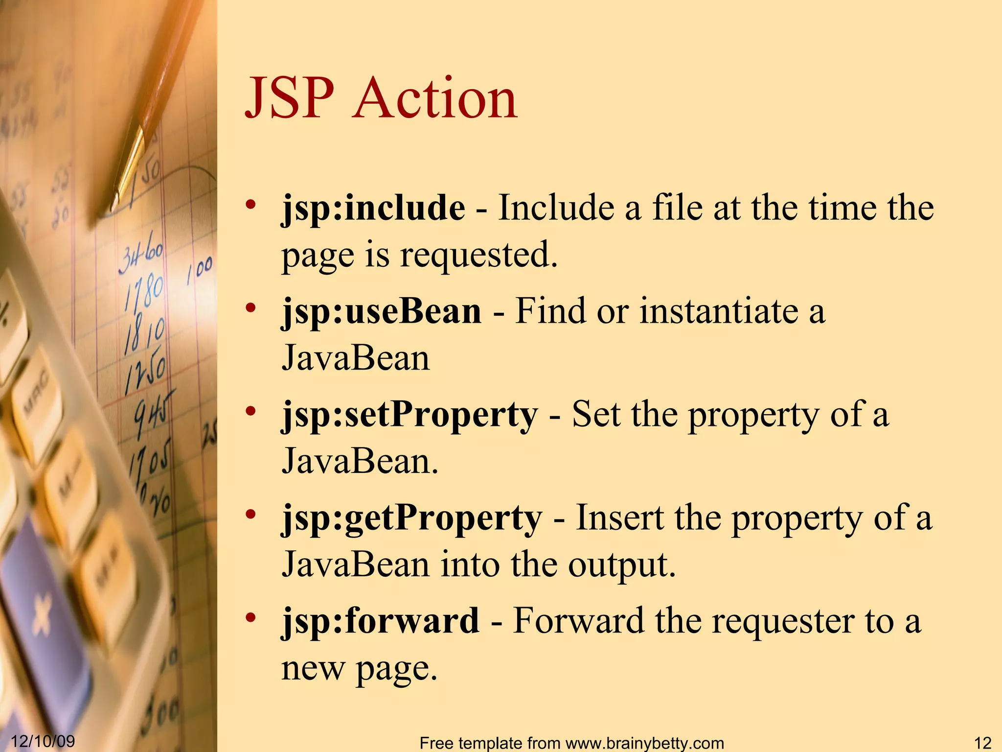 JSP Action jsp : include  - Include a file at the time the page is requested.  jsp:useBean  -  Find or instantiate a JavaBean   jsp : setProperty  - Set the property of a JavaBean. jsp:getProperty  -  Insert the property of a JavaBean into the output .  jsp : forward  - Forward the requester to a new page.  
