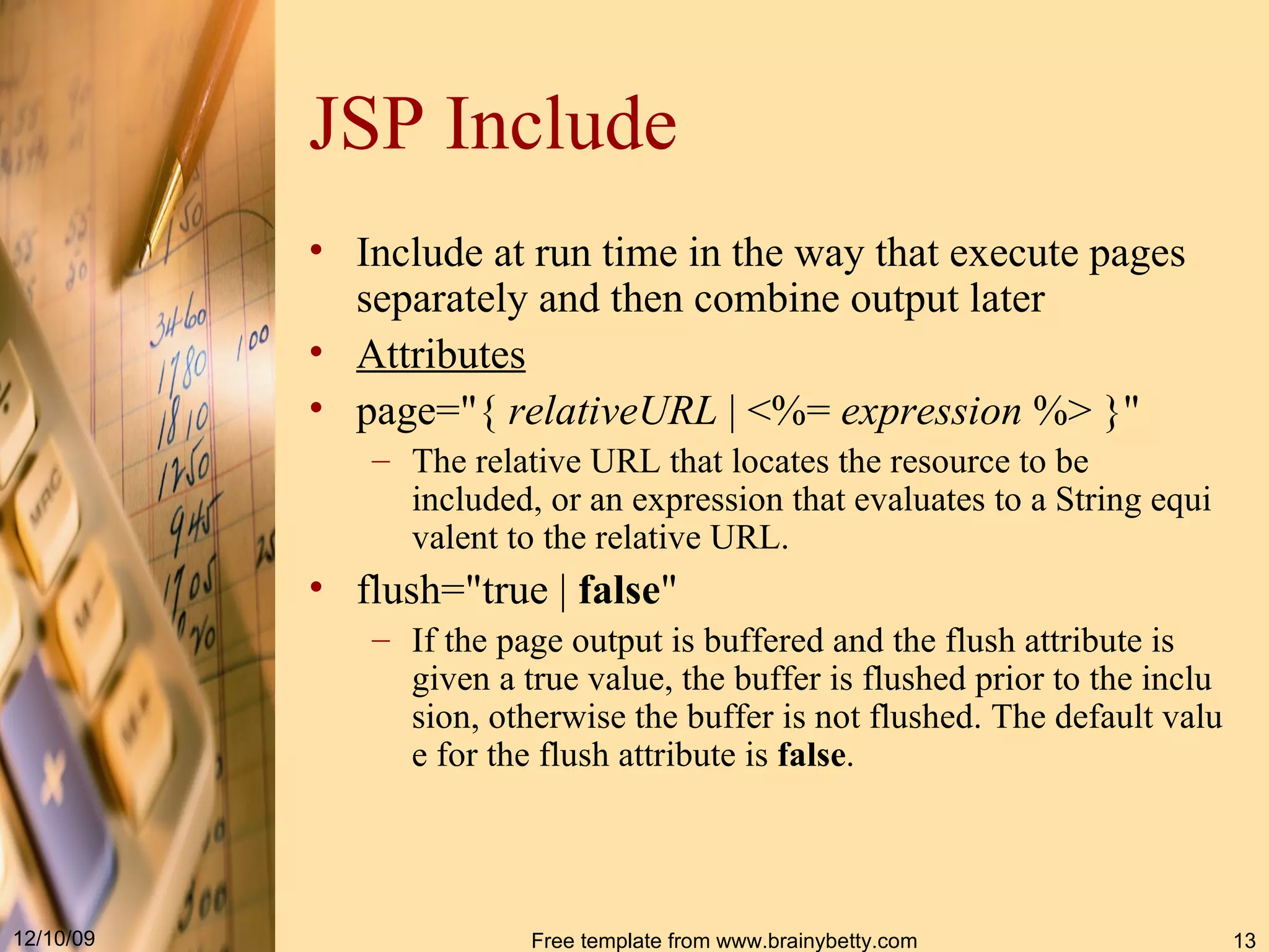 JSP Include Include at run time in the way that execute pages separately and then combine output later Attributes page =" {  relativeURL  | < %=  expression  % > } "  The relative URL that locates the resource to be included, or an expression that evaluates to a  String  equivalent to the relative URL. flush="true  |  false "  If the page output is buffered and the flush attribute is given a true value, the buffer is flushed prior to the inclusion, otherwise the buffer is not flushed. The default value for the flush attribute is  false . 