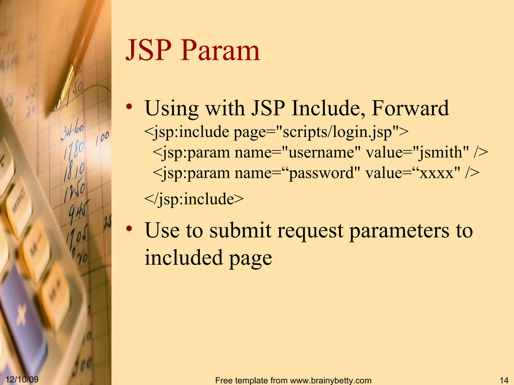 JSP Param Using with JSP Include, Forward <jsp : include page =" scripts / login . jsp " >   <jsp : param name =" username "  value =" jsmith " / >   <jsp : param name =“ password "  value =“ xxxx " / >  < / jsp : include>   Use to submit request parameters to included page 