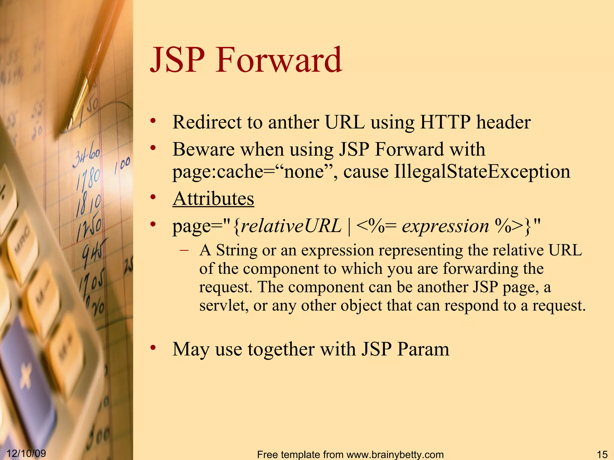 JSP Forward Redirect to anther URL using HTTP header Beware when using JSP Forward with page:cache=“none”, cause IllegalStateException Attributes page="{ relativeURL  | <%=  expression  %>}"  A  String  or an expression representing the relative URL of the component to which you are forwarding the request .  The component can be another JSP page, a servlet, or any other object that can respond to a request .  May use together with JSP Param 