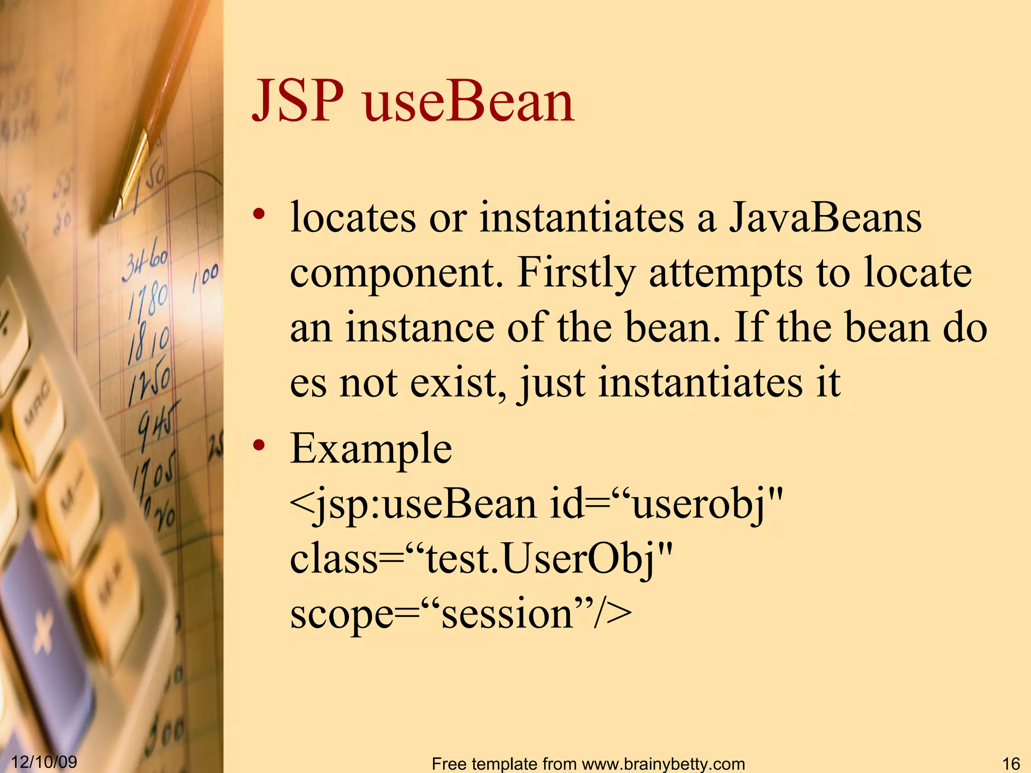 JSP useBean locates or instantiates a JavaBeans component.  F irst ly  attempts to locate an instance of the bean. If the bean does not exist,  just  instantiates it   Example <jsp : useBean id =“ userobj "  class =“ test.UserObj "  scope=“session” / >   