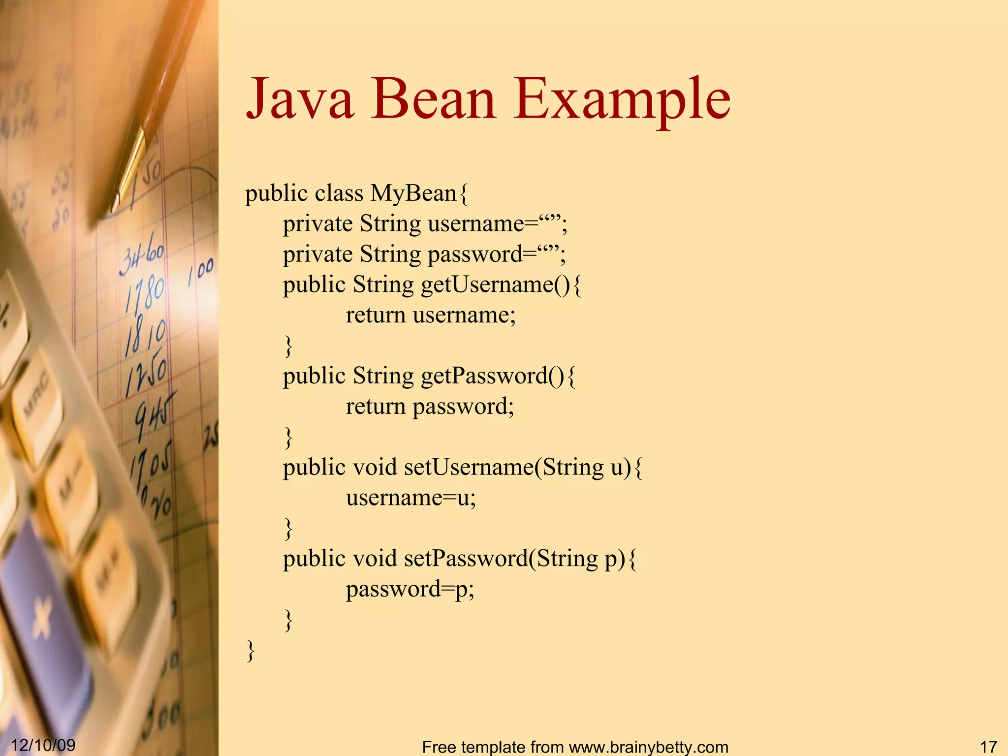Java Bean   Example public class MyBean{ private String username=“”; private String password=“”; public String getUsername(){ return username; } public String getPassword(){ return password; } public void setUsername(String u){ username=u; } public void setPassword(String p){ password=p; } } 
