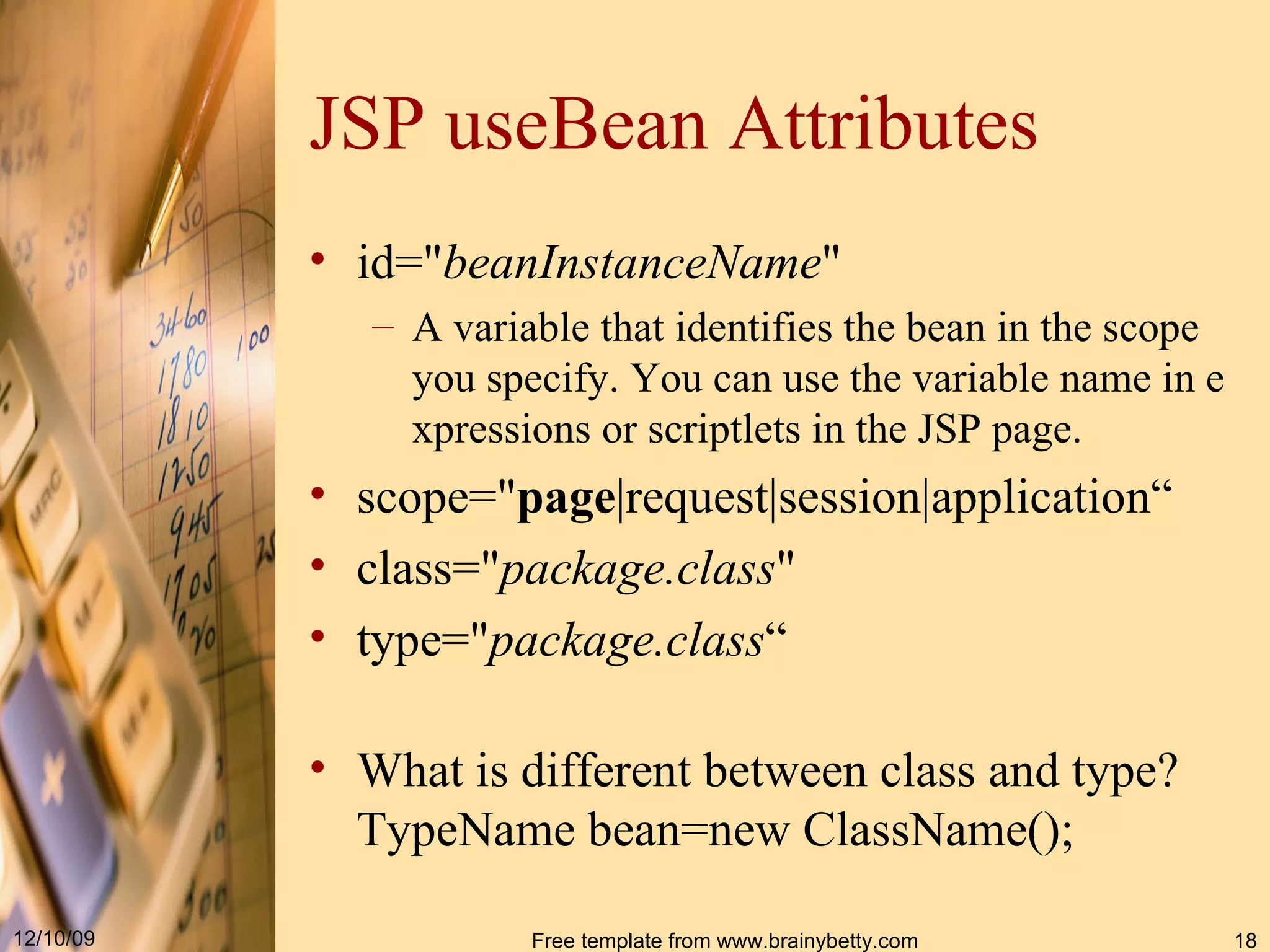 JSP useBean   Attributes id =" beanInstanceName "  A variable that identifies the bean in the scope you specify. You can use the variable name in expressions or scriptlets in the JSP page.  scope=" page |request|session|application“ class =" package.class "  t ype=" package . class “ What is different between class and type? TypeName bean=new ClassName(); 