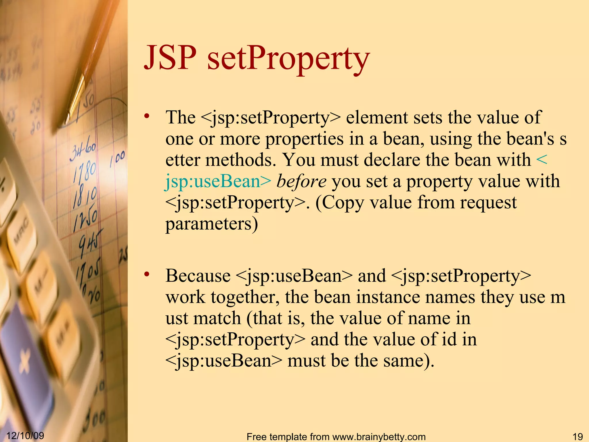 JSP setProperty The  <jsp : setProperty>  element sets the value of one or more properties in a bean, using the bean's setter methods. You must declare the bean with  < jsp : useBean >   before  you set a property value with  <jsp : setProperty> . ( Copy value from request parameters ) Because  <jsp : useBean>  and  <jsp : setProperty>  work together, the bean instance names they use must match (that is, the value of  name  in  <jsp : setProperty>  and the value of  id  in  <jsp : useBean>  must be the same).   