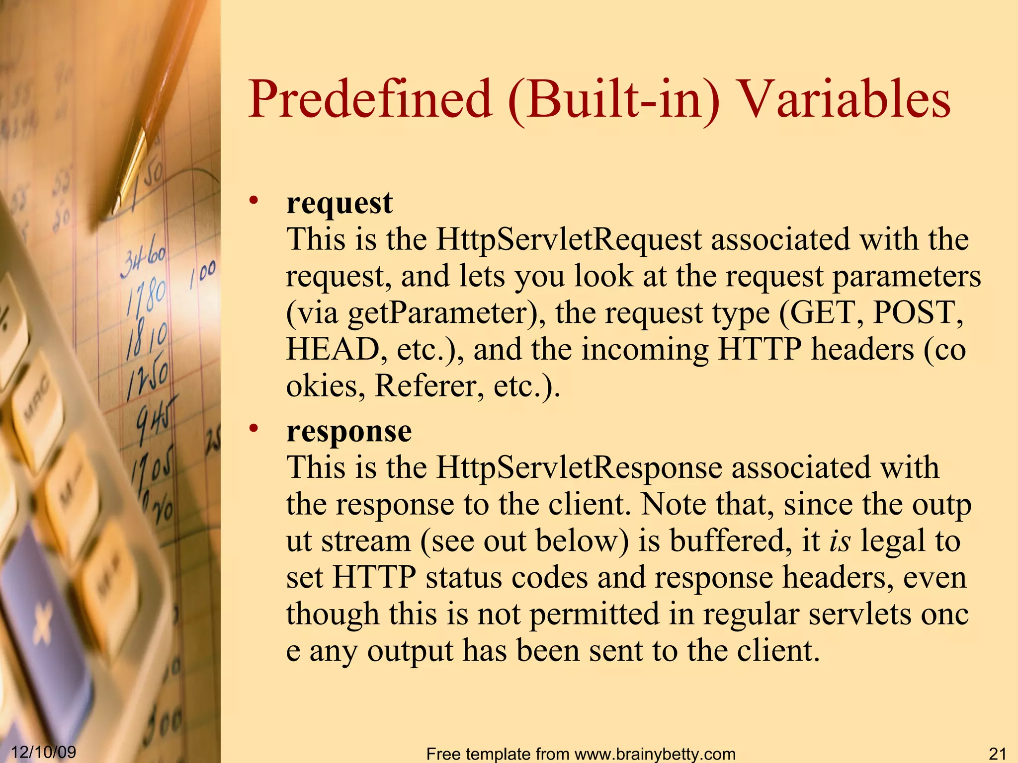 Predefined (Built-in) Variables request This is the  HttpServletRequest  associated with the request, and lets you look at the request parameters (via  getParameter ), the request type ( GET ,  POST ,  HEAD , etc.), and the incoming HTTP headers (cookies,  Referer , etc.).   response This is the  HttpServletResponse  associated with the response to the client. Note that, since the output stream (see  out  below) is buffered, it  is  legal to set HTTP status codes and response headers, even though this is not permitted in regular servlets once any output has been sent to the client.   