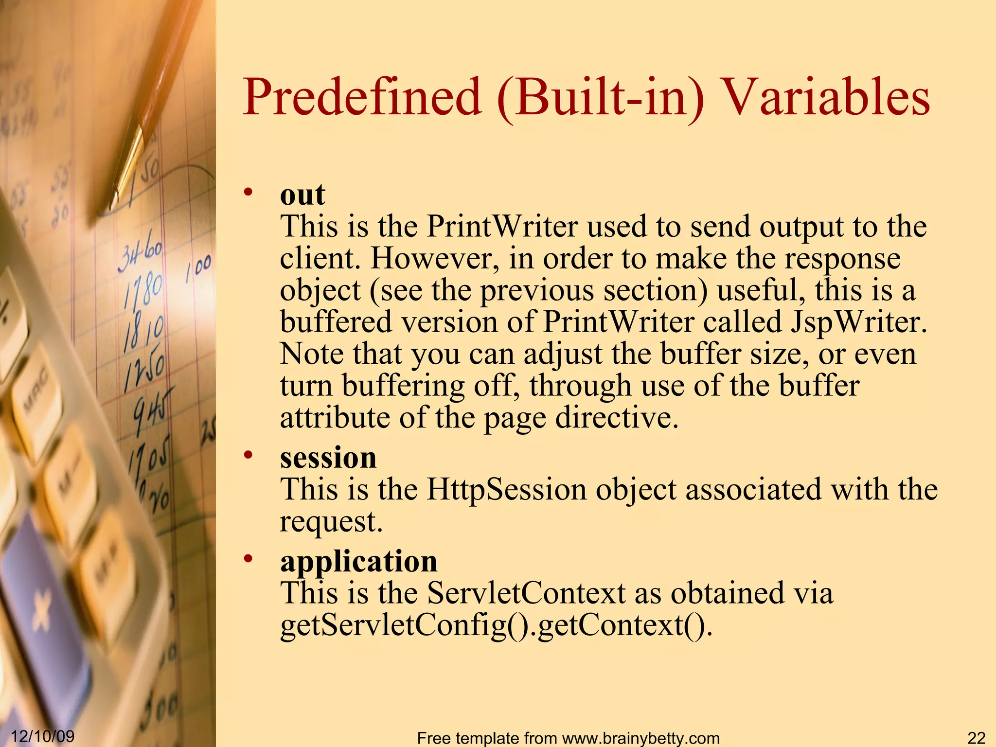 Predefined (Built-in) Variables out This is the  PrintWriter  used to send output to the client .  However, in order to make the  response  object  ( see the previous section )  useful, this is a buffered version of  PrintWriter  called  JspWriter.  Note that you can adjust the buffer size, or even turn buffering off, through use of the  buffer  attribute of the  page  directive .  session This is the  HttpSession  object associated with the request . application This is the  ServletContext  as obtained via  getServletConfig().getContext().  