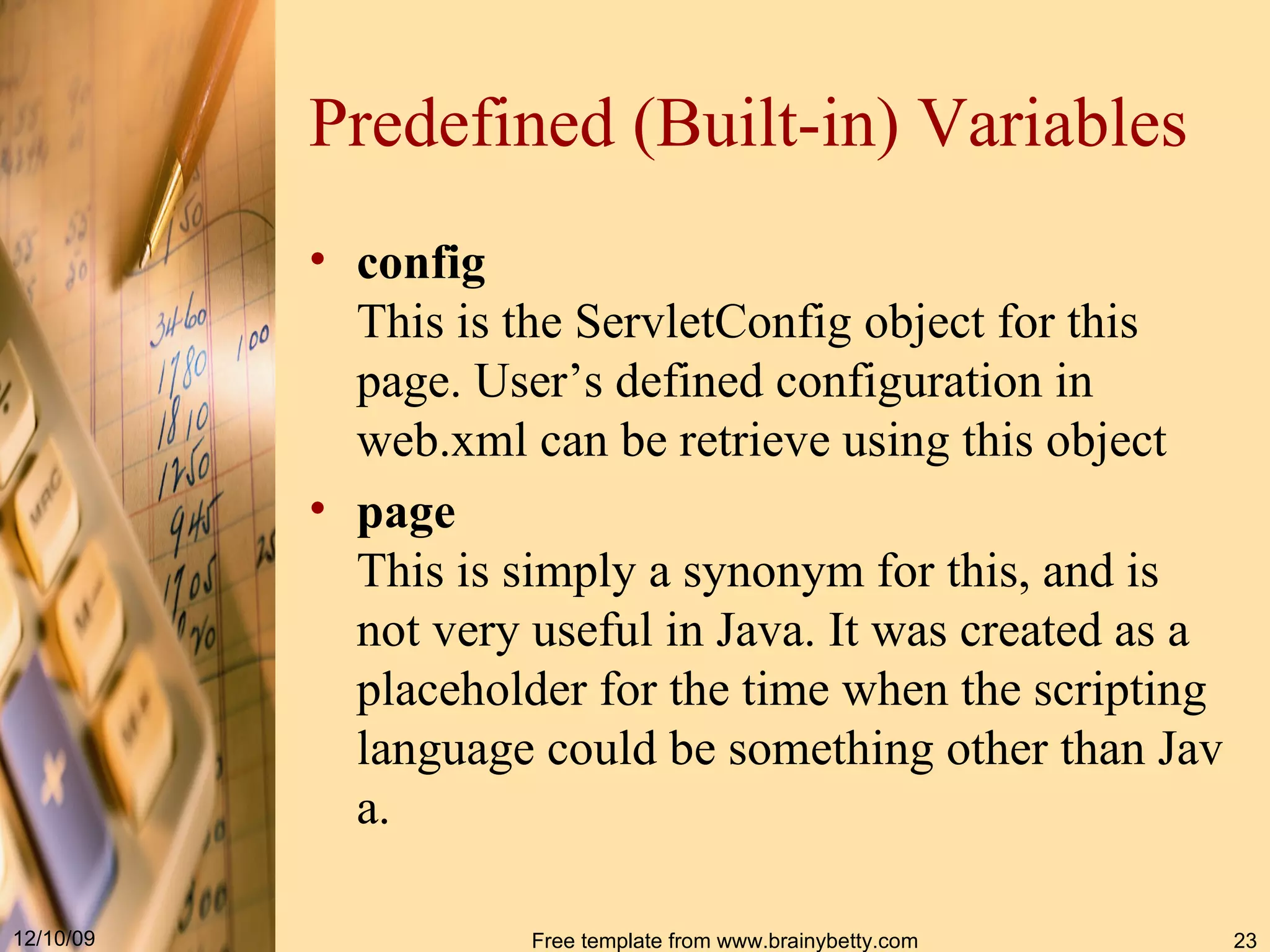 Predefined (Built-in) Variables config This is the  ServletConfig  object for this page. User’s defined configuration in web.xml can be retrieve using this object page This is simply a synonym for  this , and is not very useful in Java. It was created as a placeholder for the time when the scripting language could be something other than Java. 