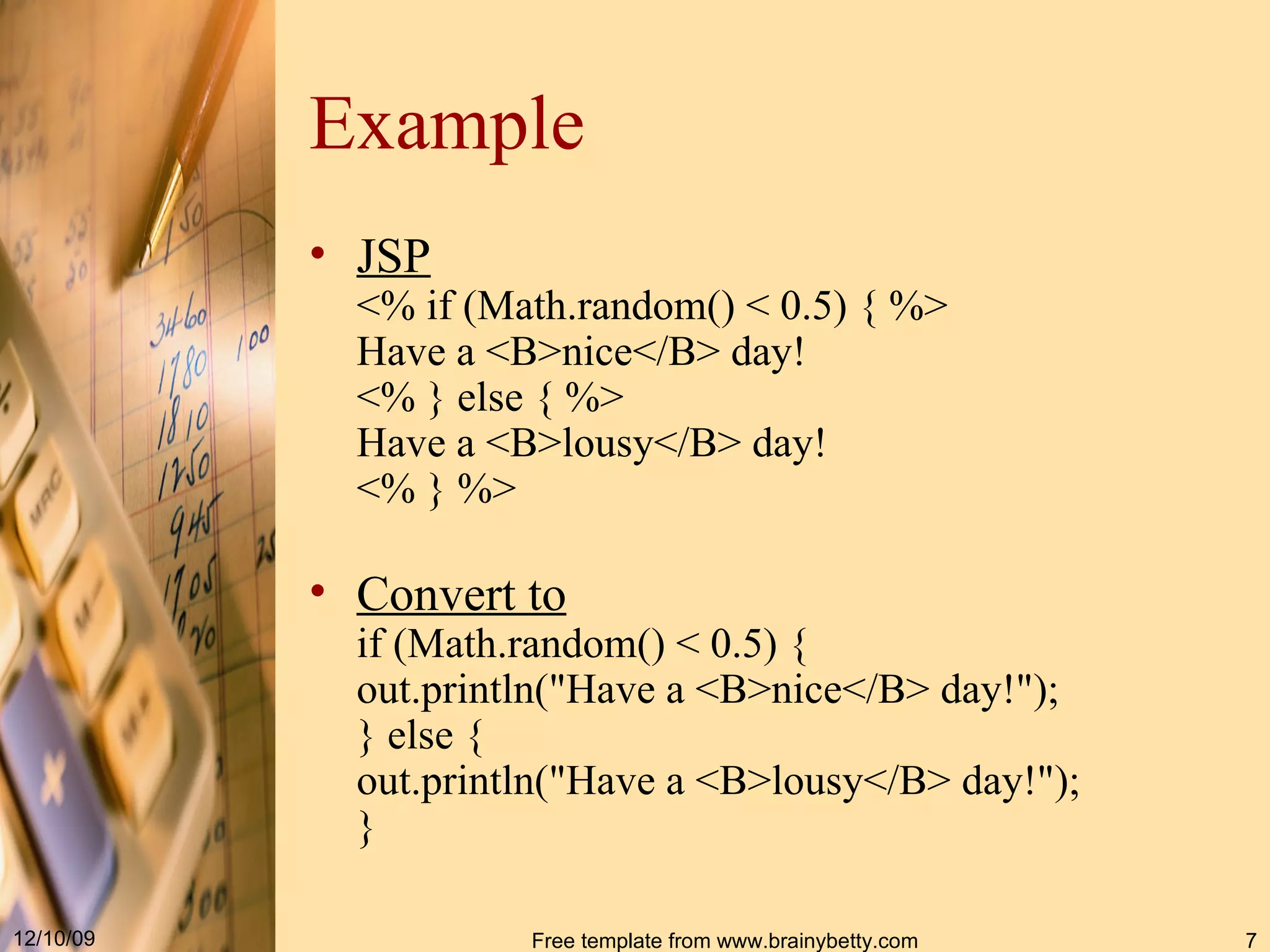 Example JSP < %  if  ( Math . random ()  < 0.5 )  {  % > Have a <B>nice< / B> day !  < %  } else {  % > Have a <B>lousy< / B> day ! < %  }  % > Convert to if  ( Math . random ()  < 0.5 )  { out . println (" Have a <B>nice< / B> day !") ; } else { out . println (" Have a <B>lousy< / B> day !") ; }   
