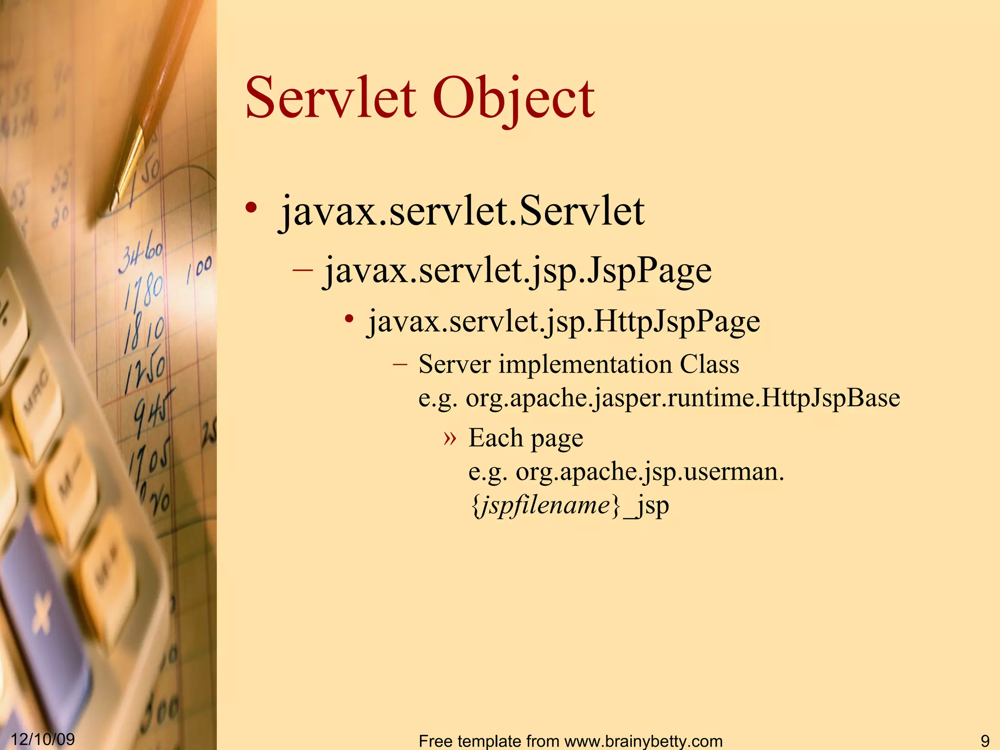 Servlet Object javax . servlet . Servlet javax . servlet . jsp . JspPage javax.servlet.jsp.HttpJspPage Server implementation Class e.g.  org.apache.jasper.runtime.HttpJspBase Each page e.g.  org . apache . jsp . userman. { jspfilename }_jsp 